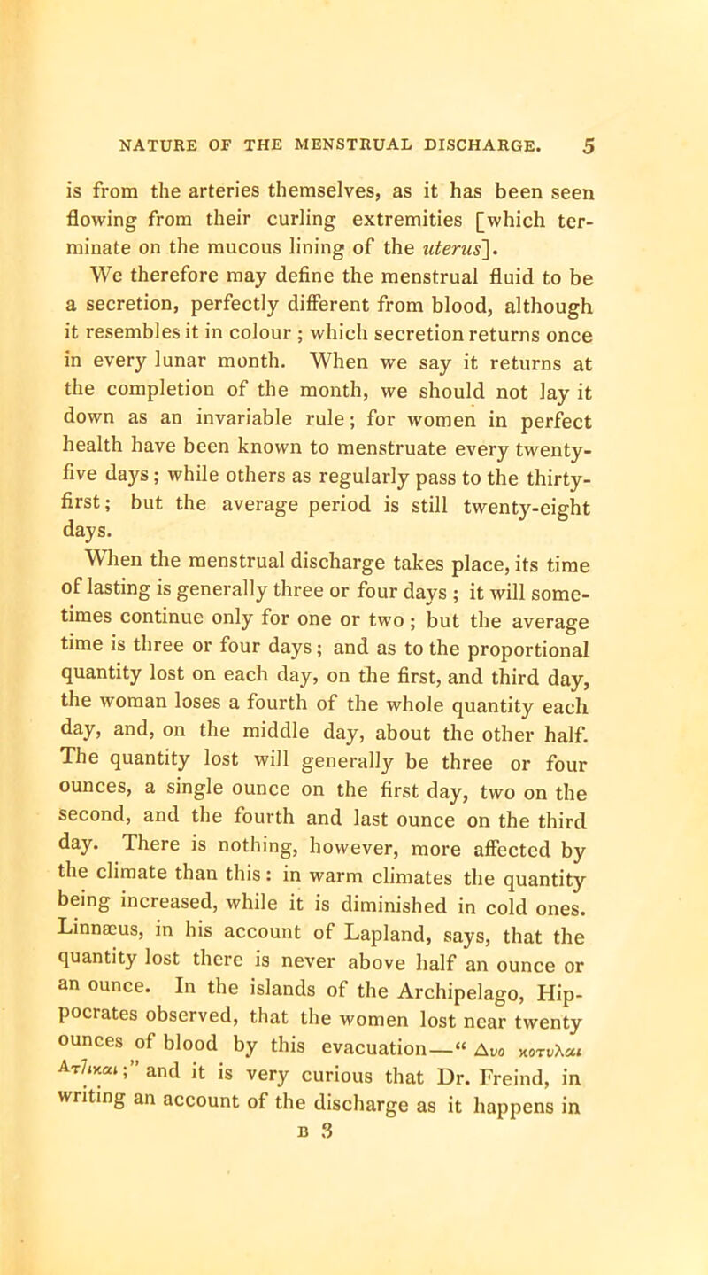 is from the arteries themselves, as it has been seen flowing from their curling extremities [which ter- minate on the mucous lining of the uterus']. We therefore may define the menstrual fluid to be a secretion, perfectly different from blood, although it resembles it in colour ; which secretion returns once in every lunar month. When we say it returns at the completion of the month, we should not lay it down as an invariable rule; for women in perfect health have been known to menstruate every twenty- five days; while others as regularly pass to the thirty- first; but the average period is still twenty-eight days. When the menstrual discharge takes place, its time of lasting is generally three or four days ; it will some- times continue only for one or two ; but the average time is three or four days; and as to the proportional quantity lost on each day, on the first, and third day, the woman loses a fourth of the whole quantity each day, and, on the middle day, about the other half. The quantity lost will generally be three or four ounces, a single ounce on the first day, two on the second, and the fourth and last ounce on the third day. There is nothing, however, more affected by the climate than this: in warm climates the quantity being increased, while it is diminished in cold ones. Linnaeus, in his account of Lapland, says, that the quantity lost there is never above half an ounce or an ounce. In the islands of the Archipelago, Hip- pocrates observed, that the women lost near twenty ounces of blood by this evacuation—« Avo xnv\m AtW; and it is very curious that Dr. Freind, in writing an account of the discharge as it happens in