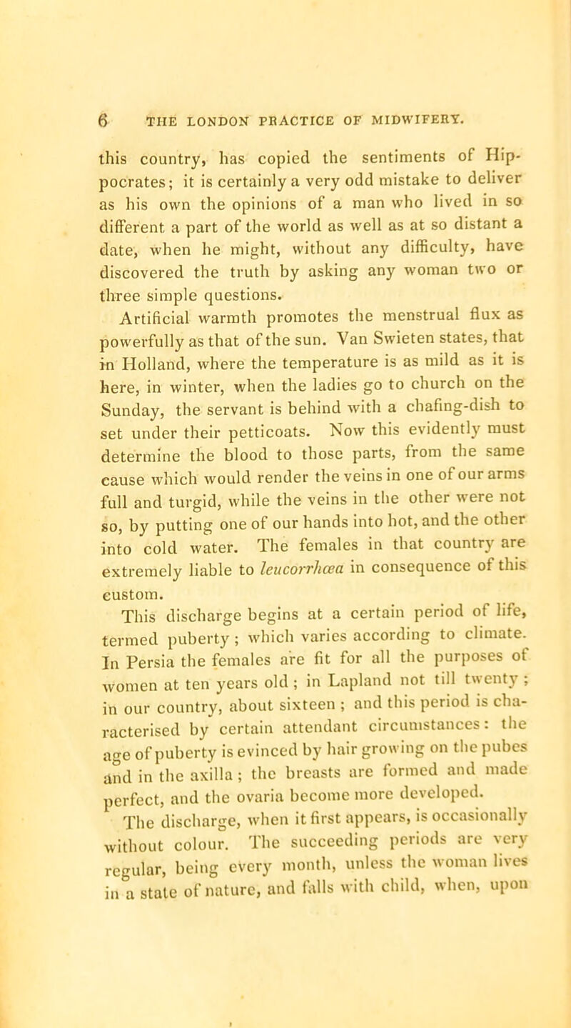 this country, has copied the sentiments of Hip- pocrates; it is certainly a very odd mistake to deliver as his own the opinions of a man who lived in so different a part of the world as well as at so distant a date, when he might, without any difficulty, have discovered the truth by asking any woman two or three simple questions. Artificial warmth promotes the menstrual flux as powerfully as that of the sun. Van Swieten states, that in Holland, where the temperature is as mild as it is here, in winter, when the ladies go to church on the Sunday, the servant is behind with a chafing-dish to set under their petticoats. Now this evidently must determine the blood to those parts, from the same eause which would render the veins in one of our arms full and turgid, while the veins in the other were not so, by putting one of our hands into hot, and the other into cold water. The females in that country are extremely liable to leucorrhcea in consequence of this custom. This discharge begins at a certain period of life, termed puberty; which varies according to climate. In Persia the females are fit for all the purposes of women at ten years old ; in Lapland not till twenty ; in our country, about sixteen ; and this period is cha- racterised by certain attendant circumstances: the age of puberty is evinced by hair growing on the pubes and in the axilla; the breasts are formed and made perfect, and the ovaria become more developed. The discharge, when it first appears, is occasionally without colour. The succeeding periods are very regular, being every month, unless the woman lives in a stale of nature, and falls with child, when, upon