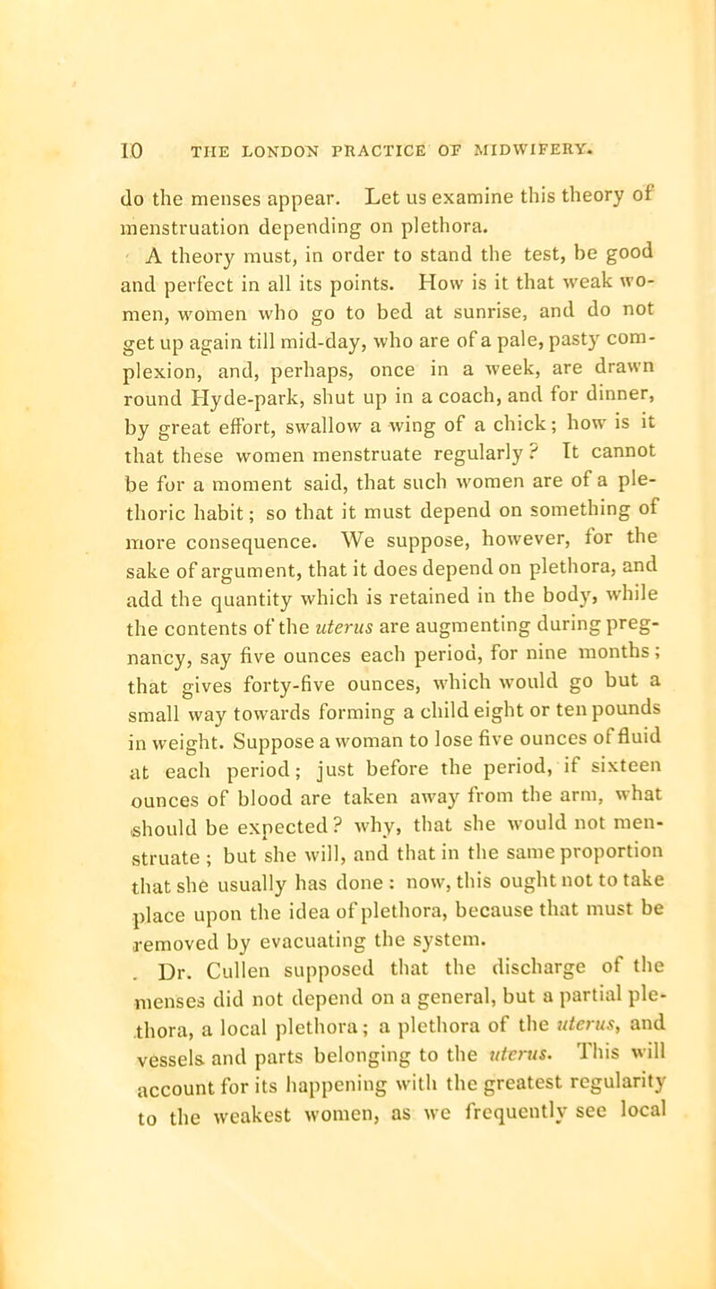 do the menses appear. Let us examine this theory of menstruation depending on plethora. A theory must, in order to stand the test, be good and perfect in all its points. How is it that weak wo- men, women who go to bed at sunrise, and do not get up again till mid-day, who are of a pale, pasty com- plexion, and, perhaps, once in a week, are drawn round Hyde-park, shut up in a coach, and for dinner, by great effort, swallow a wing of a chick; how is it that these women menstruate regularly ? It cannot be for a moment said, that such women are of a ple- thoric habit; so that it must depend on something of more consequence. We suppose, however, for the sake of argument, that it does depend on plethora, and add the quantity which is retained in the body, while the contents of the uterus are augmenting during preg- nancy, say five ounces each period, for nine months; that gives forty-five ounces, which would go but a small way towards forming a child eight or ten pounds in weight. Suppose a woman to lose five ounces of fluid at each period; just before the period, if sixteen ounces of blood are taken away from the arm, what should be expected? why, that she would not men- struate ; but she will, and that in the same proportion that she usually has done : now, this ought not to take place upon the idea of plethora, because that must be removed by evacuating the system. Ur. Cullen supposed that the discharge of the menses did not depend on a general, but a partial ple- thora, a local plethora; a plethora of the uterus, and vessels, and parts belonging to the uterus. This will account for its happening with the greatest regularity to the weakest women, as we frequently sec local