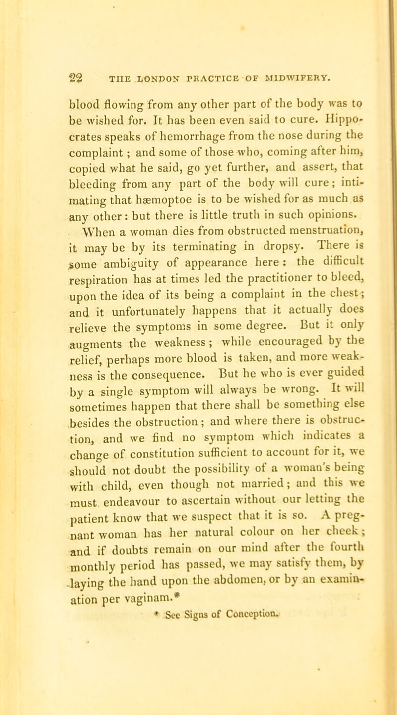 blood flowing from any other part of the body was to be wished for. It has been even said to cure. Hippo- crates speaks of hemorrhage from the nose during the complaint; and some of those who, coming after him, copied what he said, go yet further, and assert, that bleeding from any part of the body will cure; inti- mating that haemoptoe is to be wished for as much as any other: but there is little truth in such opinions. When a woman dies from obstructed menstruation, it may be by its terminating in dropsy. There is some ambiguity of appearance here : the difficult respiration has at times led the practitioner to bleed, upon the idea of its being a complaint in the chest; and it unfortunately happens that it actually does relieve the symptoms in some degree. But it only augments the weakness ; while encouraged by the relief, perhaps more blood is taken, and more weak- ness is the consequence. But he who is ever guided by a single symptom will always be wrong. It will sometimes happen that there shall be something else besides the obstruction ; and where there is obstruc- tion, and we find no symptom which indicates a change of constitution sufficient to account for it, we should not doubt the possibility of a woman's being with child, even though not married; and this we must endeavour to ascertain without our letting the patient know that we suspect that it is so. A preg- nant woman has her natural colour on her cheek; and if doubts remain on our mind after the fourth monthly period has passed, we may satisfy them, by -laying the hand upon the abdomen, or by an examin- ation per vaginam.* * Sec Signs of Conception.