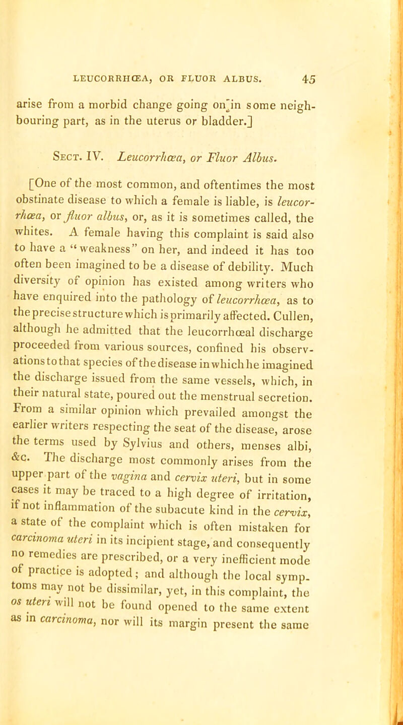 arise from a morbid change going onln some neigh- bouring part, as in the uterus or bladder.] Sect. IV. Leucorrhcea, or Fluor Albus. [One of the most common, and oftentimes the most obstinate disease to which a female is liable, is leucor- rhcea, or fiuor albus, or, as it is sometimes called, the whites. A female having this complaint is said also to have a weakness on her, and indeed it has too often been imagined to be a disease of debility. Much diversity of opinion has existed among writers who have enquired into the pathology of leucorrhcea, as to the precise structure which is primarily affected. Cullen, although he admitted that the leucorrhceal discharge proceeded from various sources, confined his observ- ations to that species of the disease in which he imagined the discharge issued from the same vessels, which, in their natural state, poured out the menstrual secretion. From a similar opinion which prevailed amongst the earlier writers respecting the seat of the disease, arose the terms used by Sylvius and others, menses albi, &c. The discharge most commonly arises from the upper part of the vagina and cervix uteri, but in some cases it may be traced to a high degree of irritation, if not inflammation of the subacute kind in the cervix, a state of the complaint which is often mistaken for carcinoma uteri in its incipient stage, and consequently no remedies are prescribed, or a very inefficient mode of practice is adopted; and although the local symp- toms may not be dissimilar, yet, in this complaint, the os uteri will not be found opened to the same extent as in carcinoma, nor will its margin present the same