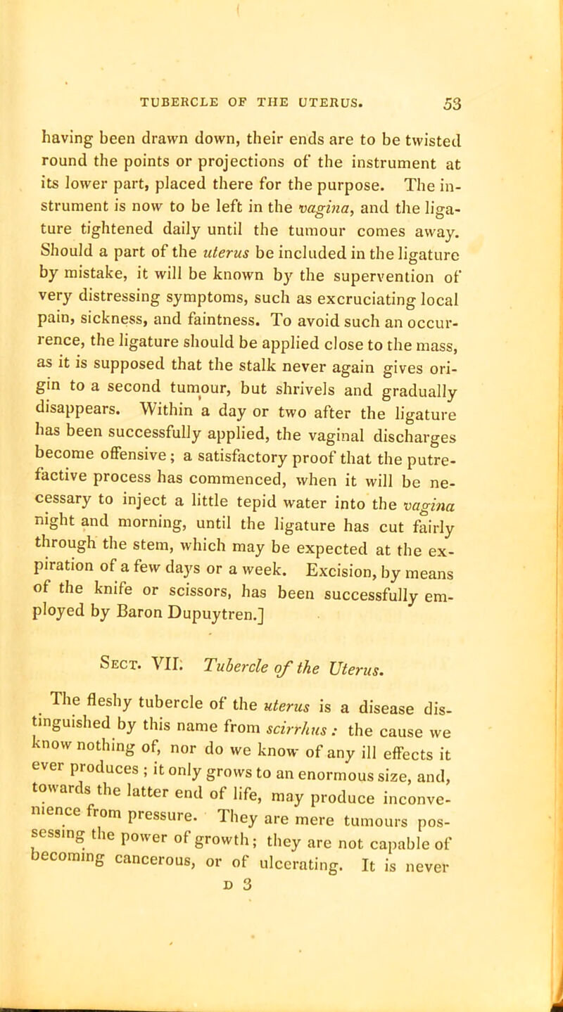 having been drawn down, their ends are to be twisted round the points or projections of the instrument at its lower part, placed there for the purpose. The in- strument is now to be left in the vagina, and the liga- ture tightened daily until the tumour comes away. Should a part of the uterus be included in the ligature by mistake, it will be known by the supervention of very distressing symptoms, such as excruciating local pain, sickness, and faintness. To avoid such an occur- rence, the ligature should be applied close to the mass, as it is supposed that the stalk never again gives ori- gin to a second tumour, but shrivels and gradually disappears. Within a day or two after the ligature has been successfully applied, the vaginal discharges become offensive; a satisfactory proof that the putre- factive process has commenced, when it will be ne- cessary to inject a little tepid water into the vagina night and morning, until the ligature has cut fairly through the stem, which may be expected at the ex- piration of a few days or a week. Excision, by means of the knife or scissors, has been successfully em- ployed by Baron Dupuytren.] Sect. VII; Tubercle of the Uterus. The fleshy tubercle of the uterus is a disease dis- tinguished by this name from scirrhus: the cause we know nothing of, nor do we know of any ill effects it ever produces ; it only grows to an enormous size, and, towards the latter end of life, may produce inconve- nience from pressure. They are mere tumours pos- sessing the power of growth; they are not capable of becoming cancerous, or of ulcerating. It is never