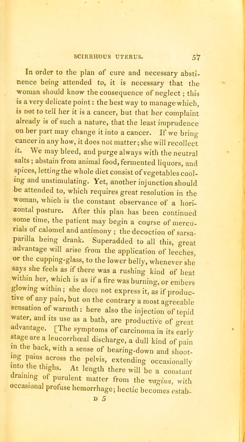 In order to the plan of cure and necessary absti- nence being attended to, it is necessary that the woman should know the consequence of neglect; this is a very delicate point: the best way to manage which, is not to tell her it is a cancer, but that her complaint already is of such a nature, that the least imprudence on her part may change it into a cancer. If we bring cancer in any how, it does not matter; she will recollect it. We may bleed, and purge always with the neutral salts; abstain from animal food, fermented liquors, and spices, letting the whole diet consist of vegetables cool- ing and unstimulating. Yet, another injunction should be attended to, which requires great resolution in the woman, which is the constant observance of a hori- zontal posture. After this plan has been continued some time, the patient may begin a coyrse of mercu- rials of calomel and antimony ; the decoction of sarsa- parilla being drank. Superadded to all this, great advantage will arise from the application of leeches, or the cupping-glass, to the lower belly, whenever she says she feels as if there was a rushing kind of heat within her, which is as if a fire was burning, or embers glowing within; she does not express it, as if produc- tive of any pain, but on the contrary a most agreeable sensation of warmth: here also the injection of tepid water, and its use as a bath, are productive of great advantage. [The symptoms of carcinoma in its early stage are a leucorrhceal discharge, a dull kind of pain in the back, with a sense of bearing-down and shoot- ing pams across the pelvis, extending occasionally into the tlughs. At length there will be a constant draining of purulent matter from the vtmnrz, with occasional profuse hemorrhage; hectic becomes estab-