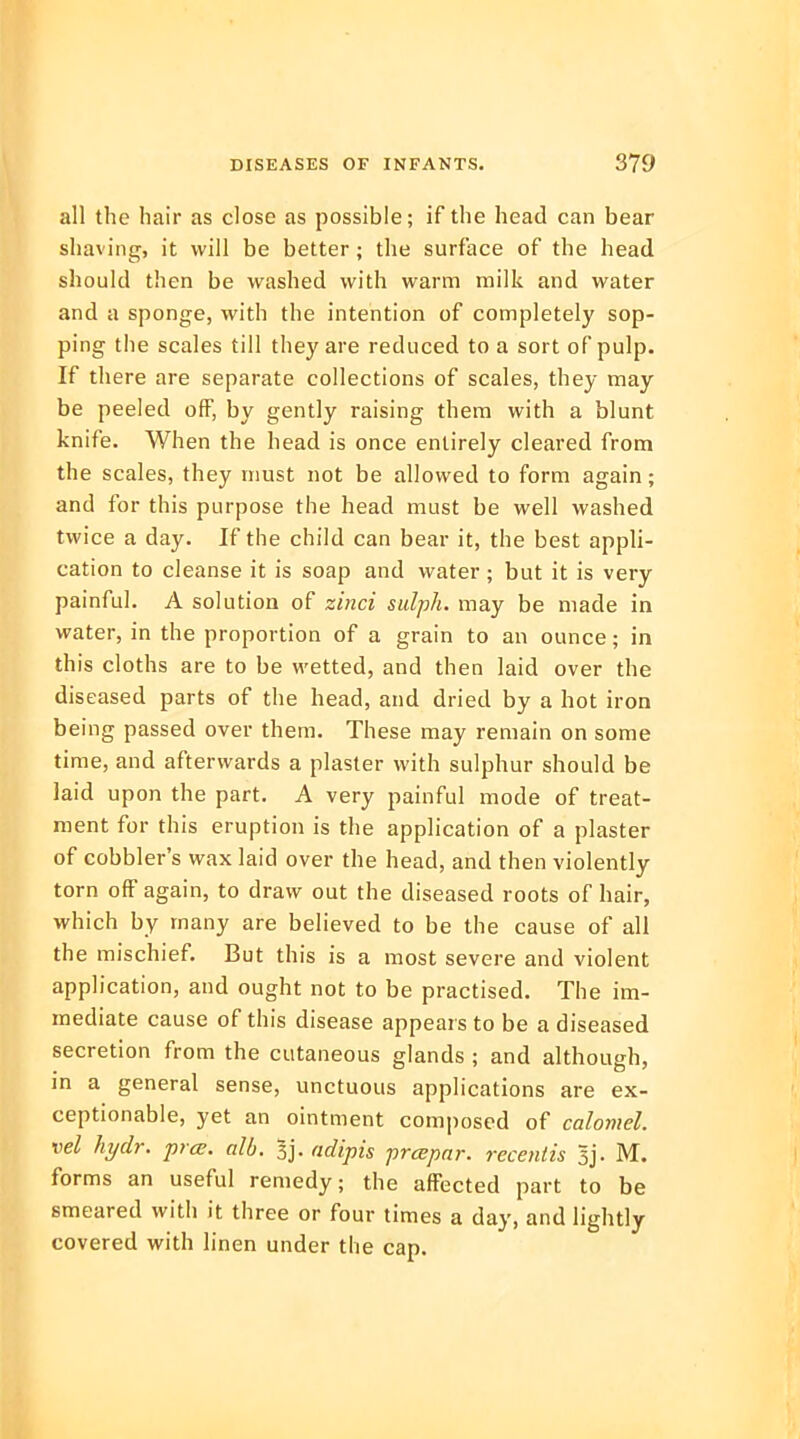 all the hair as close as possible; if the head can bear shaving, it will be better ; the surface of the head should then be washed with warm milk and water and a sponge, with the intention of completely sop- ping the scales till they are reduced to a sort of pulp. If there are separate collections of scales, they may be peeled off, by gently raising them with a blunt knife. When the head is once entirely cleared from the scales, they must not be allowed to form again; and for this purpose the head must be well washed twice a day. If the child can bear it, the best appli- cation to cleanse it is soap and water ; but it is very painful. A solution of zinci sulph. may be made in water, in the proportion of a grain to an ounce; in this cloths are to be wetted, and then laid over the diseased parts of the head, and dried by a hot iron being passed over them. These may remain on some time, and afterwards a plaster with sulphur should be laid upon the part. A very painful mode of treat- ment for this eruption is the application of a plaster of cobbler's wax laid over the head, and then violently torn off again, to draw out the diseased roots of hair, which by many are believed to be the cause of all the mischief. But this is a most severe and violent application, and ought not to be practised. The im- mediate cause of this disease appears to be a diseased secretion from the cutaneous glands ; and although, in a general sense, unctuous applications are ex- ceptionable, yet an ointment composed of calomel, vel hydr. prce. alb. 3j. aolipis prcepar. recentis 3j. M. forms an useful remedy; the affected part to be smeared with it three or four times a day, and lightly covered with linen under the cap.