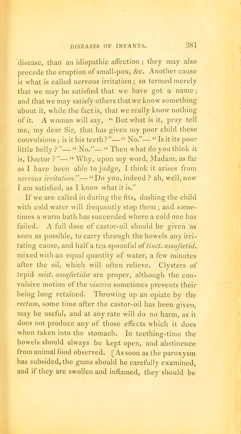 disease, than an idiopathic affection ; they may also precede the eruption of small-pox, &c. Another cause is what is called nervous irritation; so termed merely that we may be satisfied that we have got a name ; and that we may satisfy others that we know something about it, while the fact is, that we really know nothing of it. A woman will say,  But what is it, pray tell me, my dear Sir, that has given my poor child these convulsions ; is it his teeth?—  No.—  Is it its poor little belly ? —  No.— Then what do you think it is, Doctor ? —  Why, upon my word, Madam, as far as I have been able to judge, I think it arises from nervous irritation.— Do you, indeed ? ah, well, now 1 am satisfied, as I know what it is. If we are called in during the fits, dashing the child with cold water will frequently stop them ; and some- times a warm bath has succeeded where a cold one has failed. A full dose of castor-oil should be given as soon as possible, to carry through the bowels any irri- tating cause, and half a tea-spoonful of tinct. assafcetid. mixed with an equal quantity of water, a few minutes after the oil, which will often relieve. Clysters of tepid mist, assqfcetidce are proper, although the con- vulsive motion of the viscera sometimes prevents their being long retained. Throwing up an opiate by the rectum, some time after the castor-oil has been given, may be useful, and at any rate will do no harm, as it does not produce any of those effects which it does when taken into the stomach. In teething-time the bowels should always be kept open, and abstinence from animal food observed. [As soon as the paroxysm has subsided, the gums should be carefully examined, and if they are swollen and inflamed, they should be