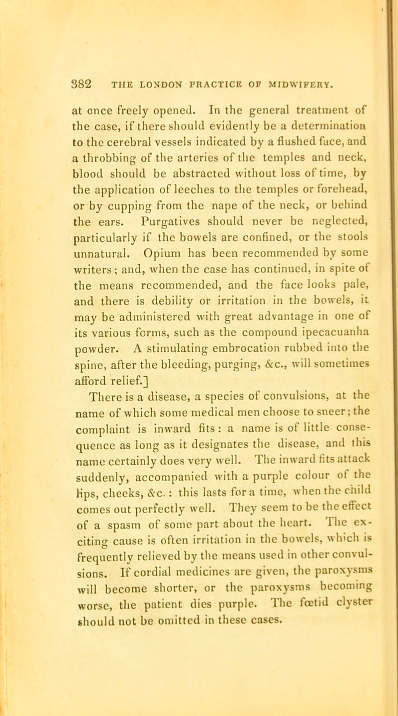 at once freely opened. In the general treatment of the case, if there should evidently be a determination to the cerebral vessels indicated by a flushed face, and a throbbing of the arteries of the temples and neck, blood should be abstracted without loss of time, by the application of leeches to the temples or forehead, or by cupping from the nape of the neck, or behind the ears. Purgatives should never be neglected, particularly if the bowels are confined, or the stools unnatural. Opium has been recommended by some writers; and, when the case has continued, in spite of the means recommended, and the face looks pale, and there is debility or irritation in the bowels, it may be administered with great advantage in one of its various forms, such as the compound ipecacuanha powder. A stimulating embrocation rubbed into the spine, after the bleeding, purging, &c, will sometimes afford relief.] There is a disease, a species of convulsions, at the name of which some medical men choose to sneer; the complaint is inward fits : a name is of little conse- quence as long as it designates the disease, and this name certainly does very well. The inward fits attack suddenly, accompanied with a purple colour of the lips, cheeks, &c.: this lasts for a time, when the child comes out perfectly well. They seem to be the effect of a spasm of some part about the heart. The ex- citing cause is often irritation in the bowels, winch is frequently relieved by the means used in other convul- sions. If cordial medicines are given, the paroxysms will become shorter, or the paroxysms becoming worse, the patient dies purple. The foetid clyster should not be omitted in these cases.