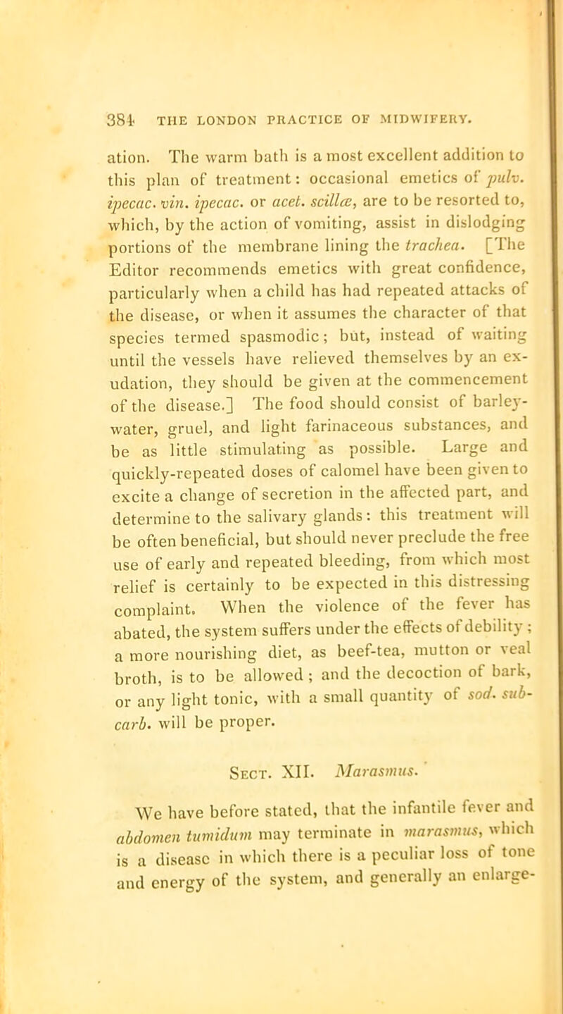 ation. The warm batli is a most excellent addition to this plan of treatment: occasional emetics of jpulv. ipecac, vin. ipecac, or acet. scillce, are to be resorted to, which, by the action of vomiting, assist in dislodging portions of the membrane lining the trachea. [The Editor recommends emetics with great confidence, particularly when a child has had repeated attacks of the disease, or when it assumes the character of that species termed spasmodic; but, instead of waiting until the vessels have relieved themselves by an ex- udation, they should be given at the commencement of the disease.] The food should consist of barley- water, gruel, and light farinaceous substances, and be as little stimulating as possible. Large and quickly-repeated doses of calomel have been given to excite a change of secretion in the affected part, and determine to the salivary glands: this treatment will be often beneficial, but should never preclude the free use of early and repeated bleeding, from which most relief is certainly to be expected in this distressing complaint. When the violence of the fever has abated, the system suffers under the effects of debility; a more nourishing diet, as beef-tea, mutton or veal broth, is to be allowed ; and the decoction of bark, or any light tonic, with a small quantity of sod. sub- carb. will be proper. Sect. XII. Marasmus. We have before stated, that the infantile fever and abdomen tumidum may terminate in marasmus, which is a disease in which there is a peculiar loss of tone and energy of the system, and generally an enlarge-