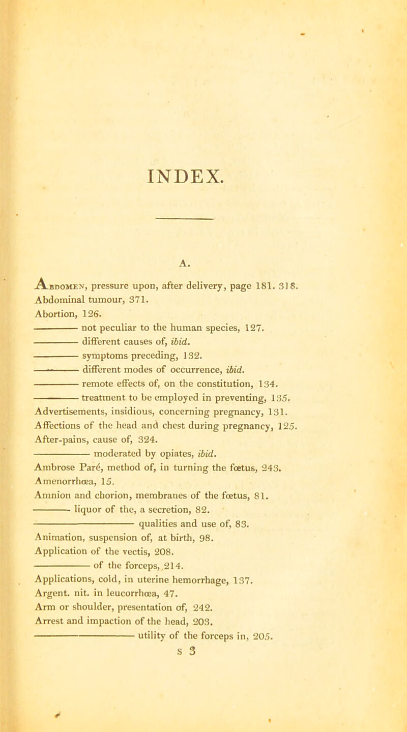 INDEX. A. Abdomen, pressure upon, after delivery, page 181. 318. Abdominal tumour, 371. Abortion, 126. not peculiar to the human species, 127. different causes of, ibid. symptoms preceding, 132. ■ ■ different modes of occurrence, ibid. remote effects of, on the constitution, 134. ——treatment to be employed in preventing, 135. Advertisements, insidious, concerning pregnancy, 131. Affections of the head and chest during pregnancy, 125. After-pains, cause of, 324. moderated by opiates, ibid. Ambrose Pard, method of, in turning the foetus, 243. Amenorrhcea, 15. Amnion and chorion, membranes of the foetus, 81. • liquor of the, a secretion, 82. qualities and use of, 83. Animation, suspension of, at birth, 98. Application of the vectis, 208. of the forceps, 214. Applications, cold, in uterine hemorrhage, 137. Argent, nit. in leucorrhoea, 47. Arm or shoulder, presentation of, 242. Arrest and impaction of the head, 203. utility of the forceps in, 205.
