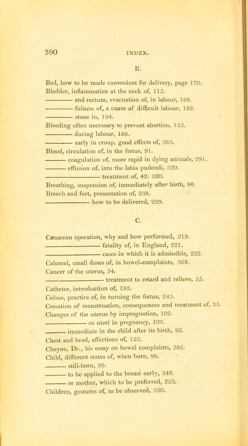 B. Bed, how to be made convenient for delivery, page 170. Bladder, inflammation at the neck of, 115. and rectum, evacuation of, in labour, 168. fulness of, a cause of difficult labour, 192. stone in, 194. Bleeding often necessary to prevent abortion, 135. during labour, 189. early in croup, good effects of, 383. Blood, circulation of, in the foetus, 91. coagulation of, more rapid in dying animals, 291. effusion of, into the labia pudendi, 320. treatment of, 42. 320. Breathing, suspension of, immediately after birth, 98. Breech and feet, presentation of, 238. how to be delivered, 239. C. Ceesarean operation, why and how performed, 219. fatality of, in England, 221. _____———— cases in which it is admissible, 222. Calomel, small doses of, in bowel-complaints, 368. Cancer of the uterus, 54. . treatment to retard and relieve, 55. Catheter, introduction of, 193. Celsus, practice of, in turning the foetus, 243. Cessation of menstruation, consequences and treatment of, 35. Changes of the uterus by impregnation, 102. os uteri in pregnancy, 103. immediate in the child after its birth, 95. Chest and head, affections of, 125. Cheyne, Dr., his essay on bowel complaints, 366. Child, different states of, when born, 98. still-born, 99. to be applied to the breast early, 348. i— or mother, which to be preferred, 222. Children, gestures of, to be observed, 350.