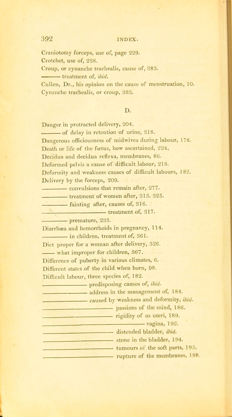 Craniotomy forceps, use of, page 229. Crotchet, use of, 228. Croup, or cynanche trachealis, cause of, 383. treatment of, ibid, Cullen, Dr., his opinion on the cause of menstruation, 10. Cynanche trachealis, or croup, 3S3. D. Danger in protracted delivery, 204. of delay in retention of urine, 318. Dangerous ofBciousness of rnidwives during labour, 178. Death or life of the foetus, how ascertained, 224. Decidua and decidua reflexa, membranes, 86. Deformed pelvis a cause of difficult labour, 218. Deformity and weakness causes of difficult labours, 182. Delivery by the forceps, 209. convulsions that remain after, 277. treatment of women after, 315. 325. fainting after, causes of, 316. treatment of, 317. premature, 233. Diarrhoea and hemorrhoids in pregnancy, 114. in children, treatment of, 361. Diet proper for a woman after delivery, 326. what improper for children, 367. Difference of puberty in various climates, 6. Different states of the child when born, 98. Difficult labour, three species of, 182. . predisposing causes of, ibid. address in the management of, 184. caused by weakness and deformity, ibid. __ passions of the mind, 186. rigidity of os uteri, 189. . — vagina, 192. distended bladder, ibid. — stone in the bladder, 194. tumours of the soft parts, 195. rupture of the membranes. 198.