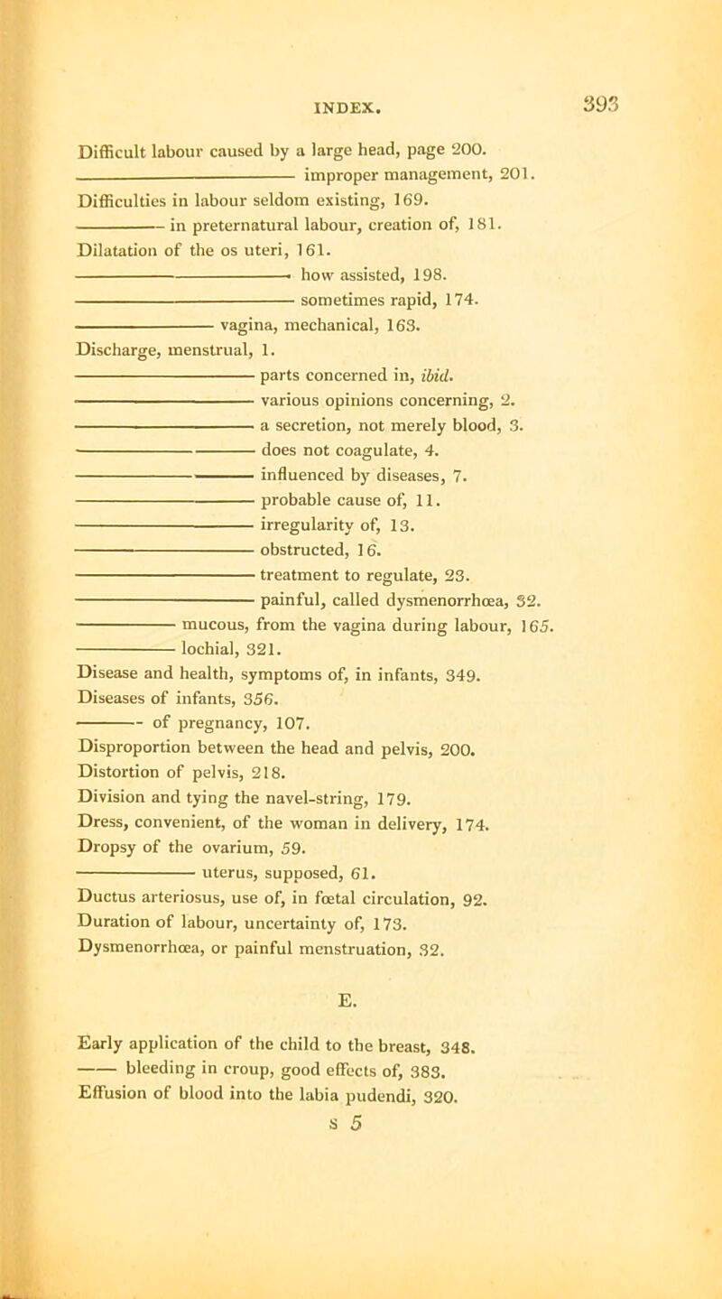 Difficult labour caused by a large head, page '200. . improper management, 201. Difficulties in labour seldom existing, 169. in preternatural labour, creation of, 181. Dilatation of the os uteri, 161. ■ how assisted, 198. sometimes rapid, 174. vagina, mechanical, 163. Discharge, menstrual, 1. parts concerned in, ibid. ————— various opinions concerning, 2. a secretion, not merely blood, 3. ■ does not coagulate, 4. influenced by diseases, 7. probable cause of, 11. irregularity of, 13. obstructed, 16. treatment to regulate, 23. painful, called dysmenorrhea, 32. mucous, from the vagina during labour, 165. lochia], 321. Disease and health, symptoms of, in infants, 349. Diseases of infants, 356. - of pregnancy, 107. Disproportion between the head and pelvis, 200. Distortion of pelvis, 218. Division and tying the navel-string, 179. Dress, convenient, of the woman in delivery, 174. Dropsy of the ovarium, 59. uterus, supposed, 61. Ductus arteriosus, use of, in foetal circulation, 92. Duration of labour, uncertainty of, 173. Dysmenorrhcea, or painful menstruation, 32. E. Early application of the child to the breast, 348. bleeding in croup, good effects of, 383. Effusion of blood into the labia pudendi, 320.