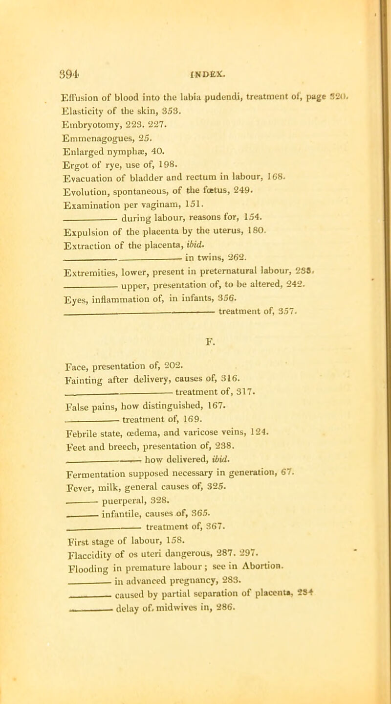 Effusion of blood into the labia pudendi, treatment of, page 320. Elasticity of the skin, 353. Embryotomy, 223. 227. Emmenagogues, 25. Enlarged nymphae, 40. Ergot of rye, use of, 198. Evacuation of bladder and rectum in labour, 168. Evolution, spontaneous, of the foetus, 249. Examination per vaginam, 151. - during labour, reasons for, 154. Expulsion of the placenta by the uterus, 180. Extraction of the placenta, ibid. in twins, 262. Extremities, lower, present in preternatural labour, 238. upper, presentation of, to be altered, 242. Eyes, inflammation of, in infants, 356. . —— treatment of, 357. F. Face, presentation of, 202. Fainting after delivery, causes of, 316. treatment of, 317. False pains, how distinguished, 167. treatment of, 169. Febrile state, oedema, and varicose veins, 124. Feet and breech, presentation of, 238. , how delivered, ibid. Fermentation supposed necessary in generation, 67. Fever, milk, general causes of, 325. . puerperal, 328. . infantile, causes of, 365. , treatment of, 367. First stage of labour, 158. Flaccidity of os uteri dangerous, 287. 297. Flooding in premature labour ; see in Abortion. in advanced pregnancy, 283. caused by partial separation of placenta, 284 ■ delay of. midwives in, 286.