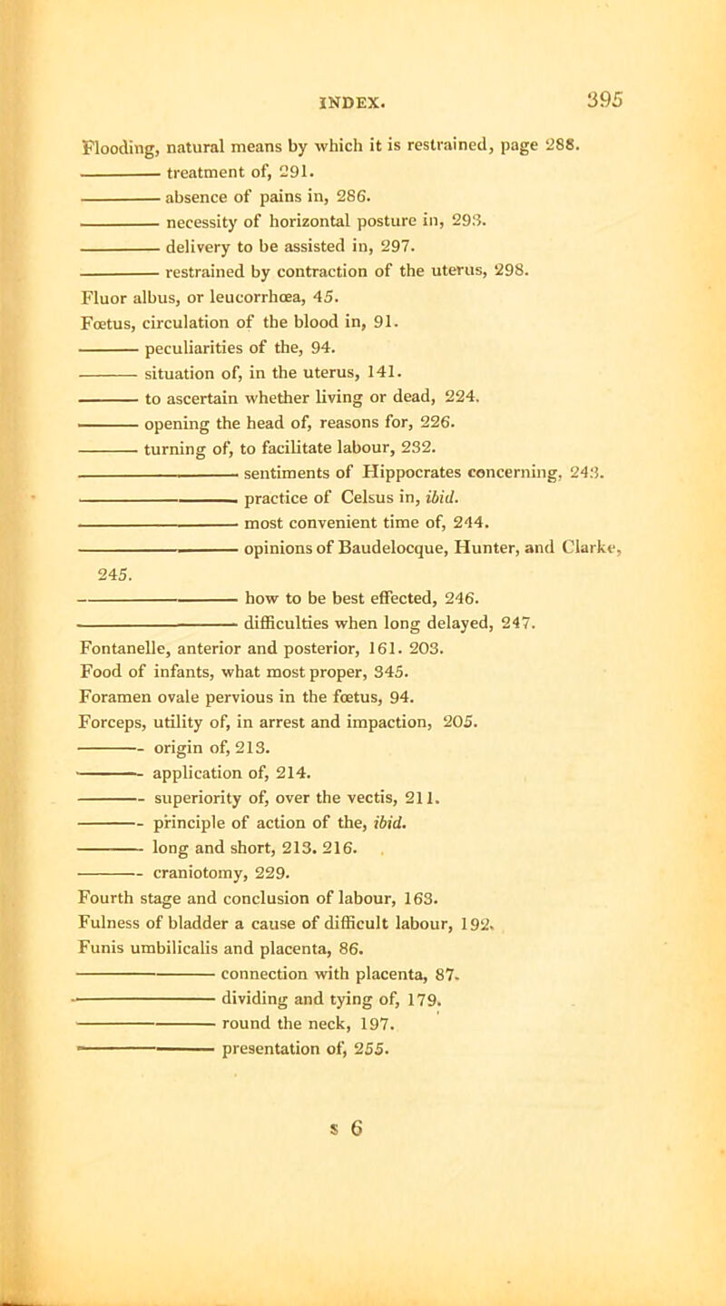 Flooding, natural means by which it is restrained, page 288. treatment of, 291. absence of pains in, 286. necessity of horizontal posture in, 29:5. delivery to be assisted in, 297. restrained by contraction of the uterus, 298. Fluor albus, or leueorrhcea, 45. Foetus, circulation of the blood in, 91. peculiarities of the, 94. situation of, in the uterus, 141. to ascertain whether living or dead, 224. opening the head of, reasons for, 226. turning of, to facilitate labour, 232. . sentiments of Hippocrates concerning, 243. , practice of Celsus in, ibid. most convenient time of, 244. —————— opinions of Baudelocque, Hunter, and Clarke, 245. how to be best effected, 246. ■ difficulties when long delayed, 247. Fontanelle, anterior and posterior, 161. 203. Food of infants, what most proper, 345. Foramen ovale pervious in the fcetus, 94. Forceps, utility of, in arrest and impaction, 205. origin of, 213. ——- application of, 214. superiority of, over the vectis, 211. principle of action of the, ibid. long and short, 213. 216. craniotomy, 229. Fourth stage and conclusion of labour, 163. Fulness of bladder a cause of difficult labour, 192. Funis umbilicalis and placenta, 86. connection with placenta, 87. dividing and tying of, 179. round the neck, 197. - presentation of, 255.