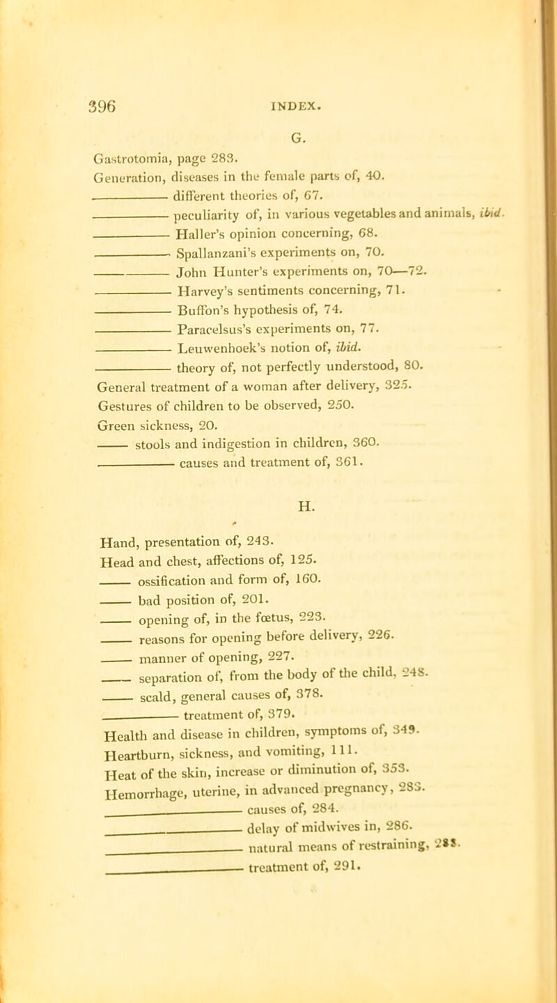 G. Gastrotomia, page 283. Generation, diseases in the female parts of, 40. . different theories of, 67. peculiarity of, in various vegetables and animals, ibid. Haller's opinion concerning, 68. . Spallanzani's experiments on, 70. John Hunter's experiments on, 70—72. Harvey's sentiments concerning, 71. Buffon's hypothesis of, 74. Paracelsus's experiments on, 77. Leuwenhoek's notion of, ibid. theory of, not perfectly understood, 80. General treatment of a woman after delivery, 325. Gestures of children to be observed, 250. Green sickness, 20. stools and indigestion in children, 360. . causes and treatment of, 361. H. Hand, presentation of, 243. Head and chest, affections of, 125. ossification and form of, 160. bad position of, 201. opening of, in the fetus, 223. reasons for opening before delivery, 226. manner of opening, 227. separation of, from the body of the child, 248. scald, general causes of, 378. __ treatment of, 379. Health and disease in children, symptoms of, 349. Heartburn, sickness, and vomiting, 111. Heat of the skin, increase or diminution of, 353. Hemorrhage, uterine, in advanced pregnancy, 283. , causes of, 284. . delay of midwives in, 286. natural means of restraining, . treatment of, 291.