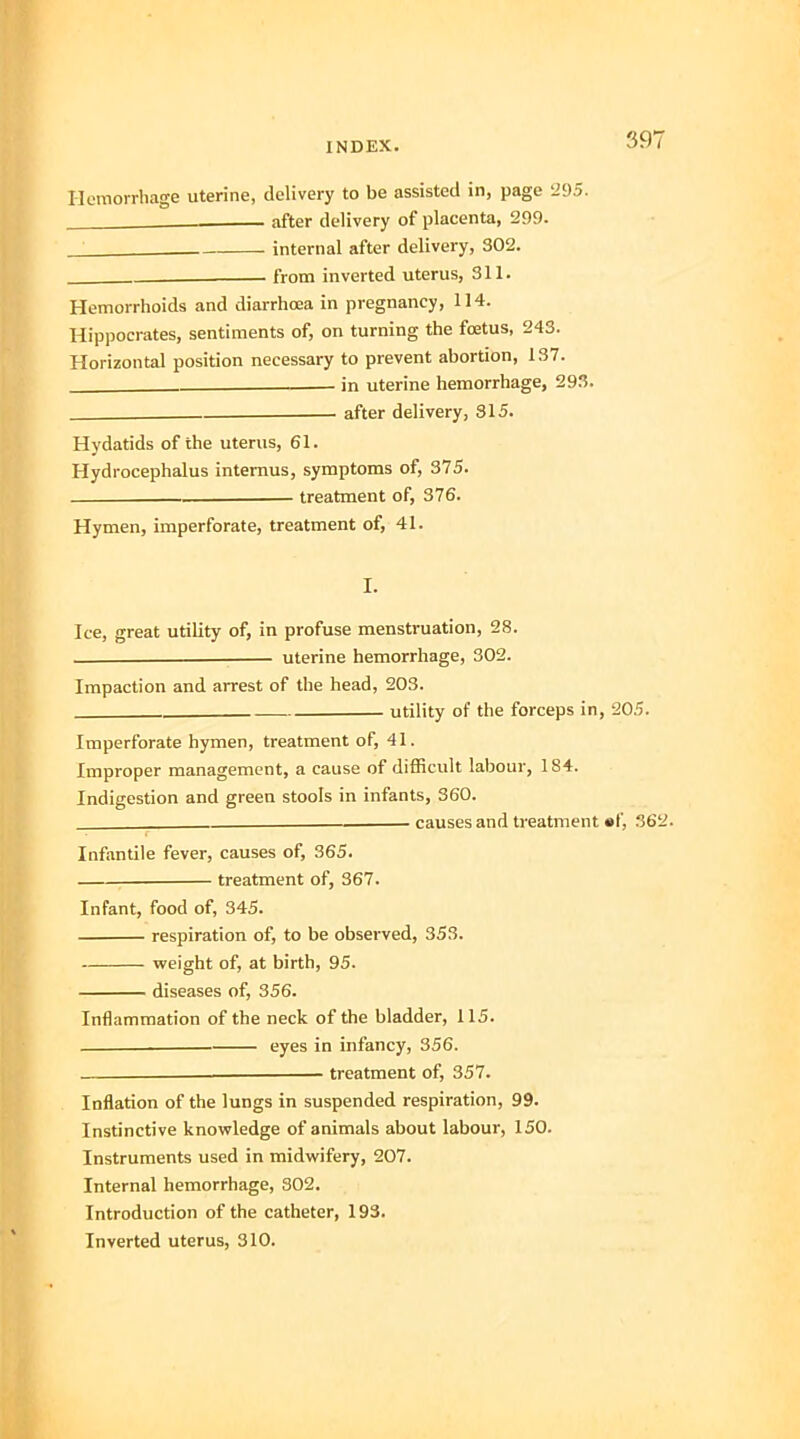 Hemorrhage uterine, delivery to be assisted in, page 295. , after delivery of placenta, 299. . internal after delivery, 302. from inverted uterus, 311. Hemorrhoids and diarrhoea in pregnancy, 114. Hippocrates, sentiments of, on turning the foetus, 243. Horizontal position necessary to prevent abortion, 137. in uterine hemorrhage, 293. . after delivery, 315. Hydatids of the uterus, 61. Hydrocephalus internus, symptoms of, 375. treatment of, 376. Hymen, imperforate, treatment of, 41. I. Ice, great utility of, in profuse menstruation, 28. ■ uterine hemorrhage, 302. Impaction and arrest of the head, 203. , utility of the forceps in, 205. Imperforate hymen, treatment of, 41. Improper management, a cause of difficult labour, 184. Indigestion and green stools in infants, 360. causes and treatment «f, 362. Infantile fever, causes of, 365. treatment of, 367. Infant, food of, 345. respiration of, to be observed, 353. weight of, at birth, 95. diseases of, 356. Inflammation of the neck of the bladder, 115. eyes in infancy, 356. treatment of, 357. Inflation of the lungs in suspended respiration, 99. Instinctive knowledge of animals about labour, 150. Instruments used in midwifery, 207. Internal hemorrhage, 302. Introduction of the catheter, 193. Inverted uterus, 310.