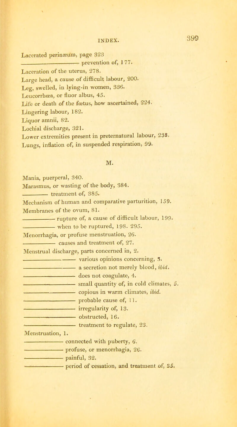 Lacerated perinceum, page 323 prevention of, 1 77. Laceration of the uterus, 278. Large head, a cause of difficult labour, 200. Leg, swelled, in lying-in women, 336. Leucorrhoea, or fluor albus, 45. Life or death of the foetus, how ascertained, 224. Lingering labour, 182. Liquor amnii, 82. Lochial discharge, 321. Lower extremities present in preternatural labour, 238. Lungs, inflation of, in suspended respiration, 99. M. Mania, puerperal, 340. Marasmus, or wasting of the body, 384. treatment of, 385. Mechanism of human and comparative parturition, 159. Membranes of the ovum, 81. . rupture of, a cause of difficult labour, 199. when to be ruptured, 198. 295. Menorrhagia, or profuse menstruation, 26. causes and treatment of, 27. Menstrual discharge, parts concerned in, 2. various opinions concerning, 3. a secretion not merely blood, ibid. does not coagulate, 4. —————— small quantity of, in cold climates, 5. copious in warm climates, ibid. < probable cause of, 11. irregularity of, 13. ■ ■ ■ obstructed, 16. treatment to regulate, 23. Menstruation, 1. connected with puberty, 6. profuse, or menorrhagia, 26. painful, 32. — period of cessation, and treatment of, 35.
