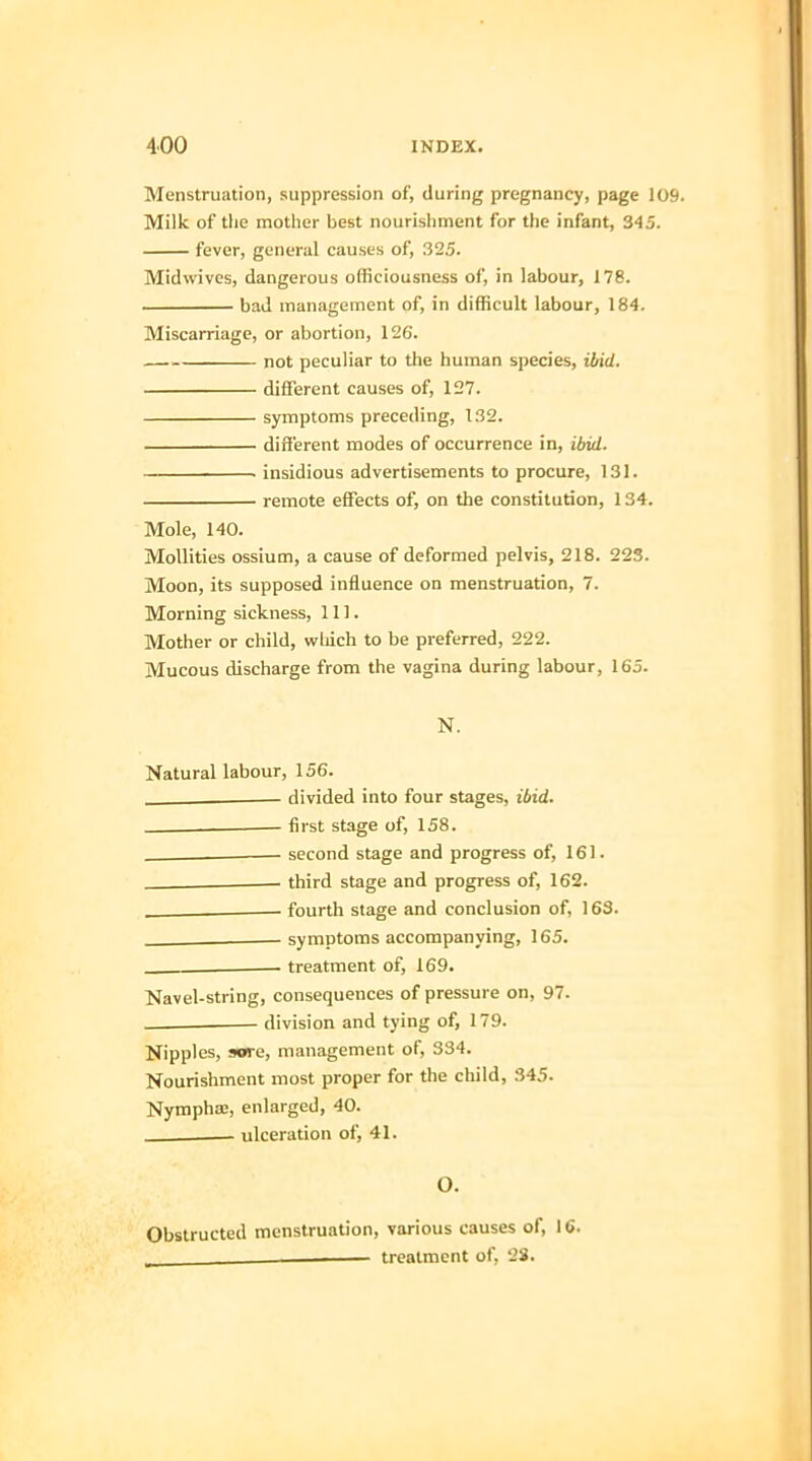 Menstruation, suppression of, during pregnancy, page 109 Milk of the mother best nourishment for the infant, 345. fever, general causes of, 325. Midwives, dangerous officiousness of, in labour, 178. bad management of, in difficult labour, 184. Miscarriage, or abortion, 126. — not peculiar to the human species, ibid. different causes of, 127. symptoms preceding, 132. different modes of occurrence in, ibid. insidious advertisements to procure, 131. remote effects of, on the constitution, 134. Mole, 140. Mollities ossium, a cause of deformed pelvis, 218. 223. Moon, its supposed influence on menstruation, 7. Morning sickness, 111. Mother or child, which to be preferred, 222. Mucous discharge from the vagina during labour, 165. N. Natural labour, 156. divided into four stages, ibid. first stage of, 158. . - second stage and progress of, 161. third stage and progress of, 162. . - fourth stage and conclusion of, 163. - symptoms accompanying, 165. treatment of, 169. Navel-string, consequences of pressure on, 97. division and tying of, 179. Nipples, sore, management of, 334. Nourishment most proper for the child, 345. Nympha:, enlarged, 40. ____ ulceration of, 41. O. Obstructed menstruation, various causes of, 16. _ , treatment of, 23.
