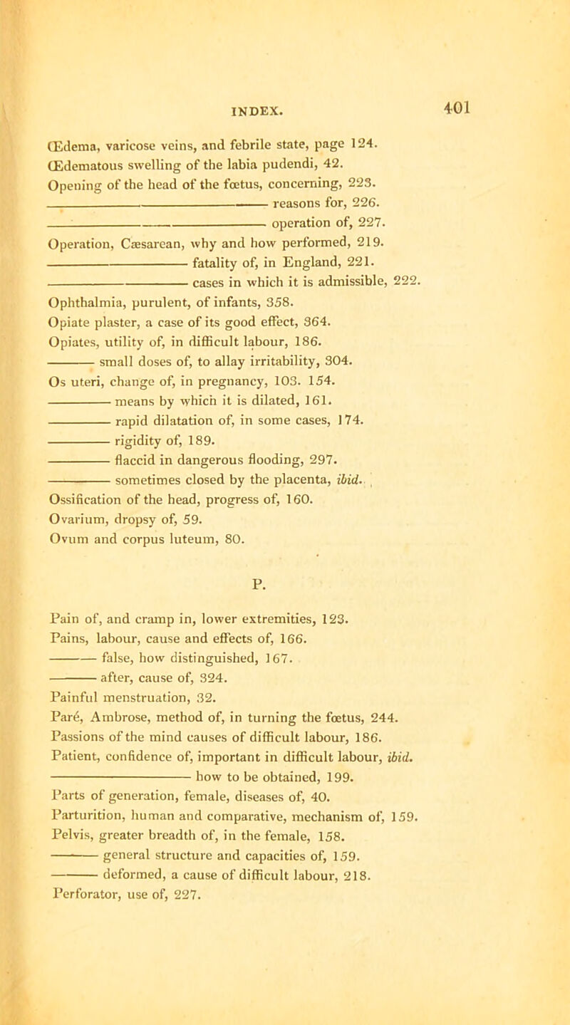(Edema, varicose veins, and febrile state, page 124. (Edematous swelling of the labia pudendi, 42. Opening of the head of the foetus, concerning, 223. , reasons for, 226. operation of, 227. Operation, Csesarean, why and how performed, 219. fatality of, in England, 221. cases in which it is admissible, 222. Ophthalmia, purulent, of infants, 358. Opiate plaster, a case of its good effect, 364. Opiates, utility of, in difficult labour, 186. small doses of, to allay irritability, 304. Os uteri, change of, in pregnancy, 103. 154. means by which it is dilated, 161. rapid dilatation of, in some cases, 174. rigidity of, 189. flaccid in dangerous flooding, 297. sometimes closed by the placenta, ibid. , Ossification of the head, progress of, 160. Ovarium, dropsy of, 59. Ovum and corpus luteuin, 80. P. Pain of, and cramp in, lower extremities, 123. Pains, labour, cause and effects of, 166. false, how distinguished, 167. after, cause of, 324. Painful menstruation, 32. Par6, Ambrose, method of, in turning the foetus, 244. Passions of the mind causes of difficult labour, 186. Patient, confidence of, important in difficult labour, ibid. how to be obtained, 199. Parts of generation, female, diseases of, 40. Parturition, human and comparative, mechanism of, 159. Pelvis, greater breadth of, in the female, 158. general structure and capacities of, 159. deformed, a cause of difficult labour, 218. Perforator, use of, 227.