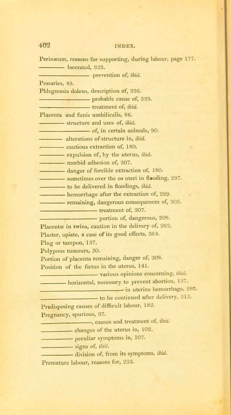 Perinteum, reasons for supporting, during labour, page 177. lacerated, 323. prevention of, ibid. Pessaries, 49. Phlegmasia dolens, description of, 336. probable cause of, 339. treatment of, ibid. Placenta and funis umbilicalis, 86. structure and uses of, ibid. of, in certain animals, 90. alterations of structure in, ibid. cautious extraction of, 180. expulsion of, by the uterus, ibid. morbid adhesion of, 307. danger of forcible extraction of, 180. sometimes over the os uteri in fleoding, 297. to be delivered in floodings, ibid. hemorrhage after the extraction of, 299- remaining, dangerous consequences of, 305. treatment of, 307. portion of, dangerous, 308. Placenta? in twins, caution in the delivery of, 262. Plaster, opiate, a case of its good effects, 364. Plug or tampon, 137. Polypous tumours, 50. Portion of placenta remaining, danger of, 308. Position of the foetus in the uterus, 141. . various opinions concerning, ibid. horizontal, necessary to prevent abortion, 137. . in uterine hemorrhage. 293. —— to be continued after delivery, 315. Predisposing causes of difficult labour, 182. Pregnancy, spurious, 37. , causes and treatment of, ibid- changes of the uterus in, 102. peculiar symptoms in, 107. signs of, ibid. division of, from its symptoms, ibid. Premature labour, reasons for, 233.