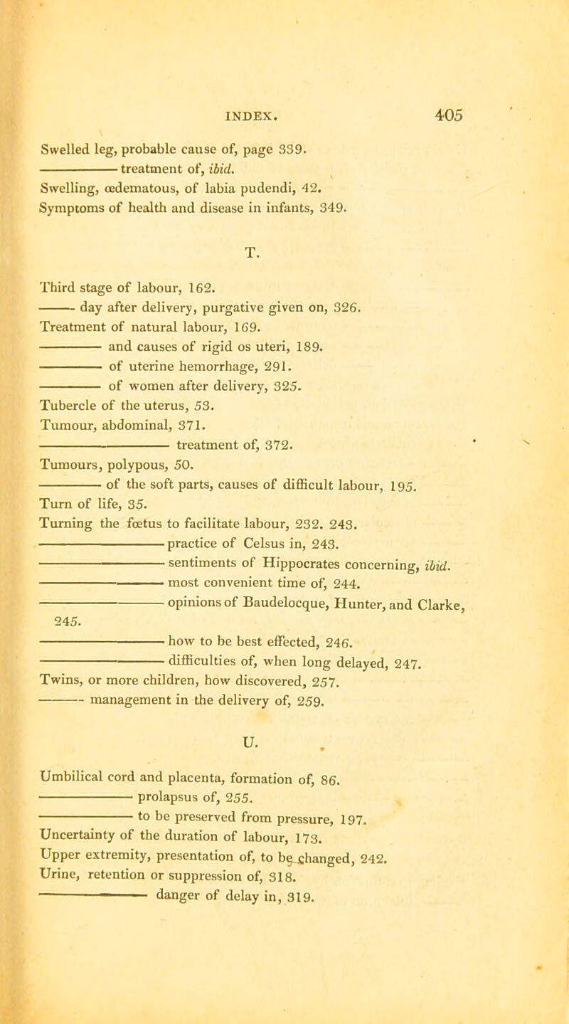 Swelled leg, probable cause of, page 339. treatment of, ibid. Swelling, cedematous, of labia pudendi, 42. Symptoms of health and disease in infants, 349. T. Third stage of labour, 162. day after delivery, purgative given on, 326. Treatment of natural labour, 169. and causes of rigid os uteri, 189. of uterine hemorrhage, 291. of women after delivery, 325. Tubercle of the uterus, 53. Tumour, abdominal, 371. treatment of, 372. Tumours, polypous, 50. of the soft parts, causes of difficult labour, 195. Turn of life, 35. Turning the foetus to facilitate labour, 232. 243. practice of Celsus in, 243. sentiments of Hippocrates concerning, ibid. —— most convenient time of, 244. opinions of Baudelocque, Hunter, and Clarke, 245. how to be best effected, 246. difficulties of, when long delayed, 247. Twins, or more children, how discovered, 257. management in the delivery of, 259. u. Umbilical cord and placenta, formation of, 86. prolapsus of, 255. to be preserved from pressure, 197. Uncertainty of the duration of labour, 173. Upper extremity, presentation of, to btjjtfianged, 242. Urine, retention or suppression of, 318. - danger of delay in, 319.