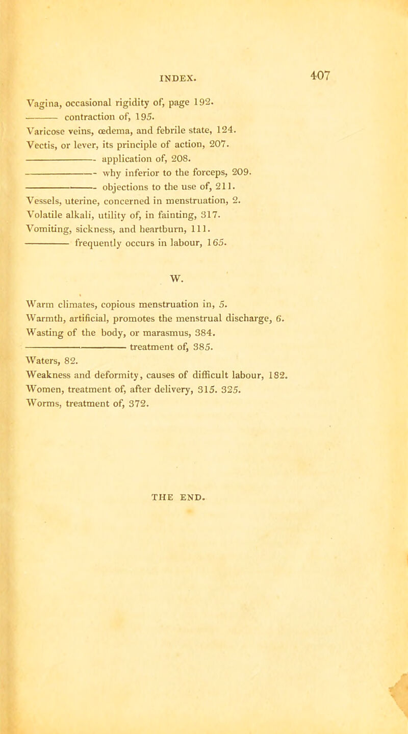 Vagina, occasional rigidity of, page 192. contraction of, 195. Varicose veins, oedema, and febrile state, 124. Vectis, or lever, its principle of action, 207. application of, 208. why inferior to the forceps, 209. objections to the use of, 211. Vessels, uterine, concerned in menstruation, 2. Volatile alkali, utility of, in fainting, 317. Vomiting, sickness, and heartburn, 111. frequently occurs in labour, 165. W. Warm climates, copious menstruation in, 5. Warmth, artificial, promotes the menstrual discharge, 6. Wasting of the body, or marasmus, 384. treatment of, 385. Waters, 82. Weakness and deformity, causes of difficult labour, 182. Women, treatment of, after delivery, 315. 325. Worms, treatment of, 372. THE END.