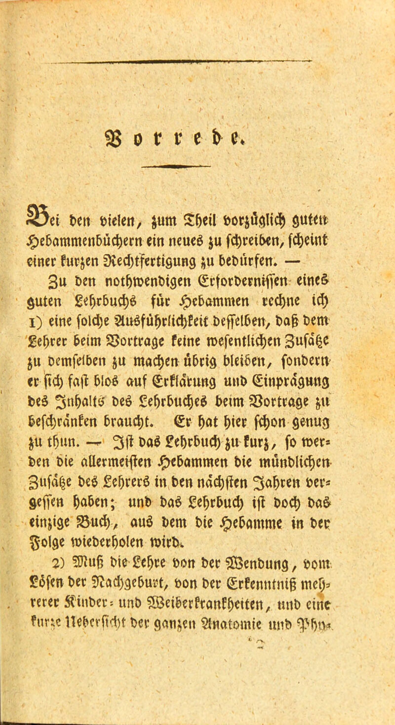 95 o tr v e 33et t>ett biclen, $um S&eil öor&üflli^ auf*» #ebammenbüc|)em ein neues $u fdjreiben, fcfyeint einer furjen Dvec^tfcrtigung ju beburfen. — 3u ben notljroenbtsen (gtforbevmffen- etne& guten £eljrbud)$ füt Hebammen rechne id) i) eine foldje 2iu$füfjrfict)fett befleißen, bajj bem gefjtec beim SSorttage feine roefentlictycn Stffyt $u Demfeiben $u machen u6rid bleiben, fonbew et ftd) fafi blo$ auf <£rf(druna. unb <£inprd9Httd t>e$ 3«Wt& be£ SeljrbucJeS beim SSortvage &u fcefd^dnfen brauet. (£t fjat |>ter fcf)on-90111$ $u tfun; — 3(1 t>a$ £ebrbucf) $u fur$, fo tuet* Den Die ctUermeiflen Hebammen bie münbltc^en 3uf% be$ £ebver$ in ben ndd)jien 3afjten tw* geffen Oaben; unb ba$ geljrbud) tjt boct) t>a$ einzige S3ucf), au$ Dem bie Hebamme in ber golge n)ieber^oIen tuütk 2) 5j}u§ trie-geljte bon bet? $83enbuna., fcont £5fen ber fKcK^efowt, bon ber <£rfemuni& mef> mer Ätftbeip!« unb SBetberftan^eiten, nnb eint func llet»crpct>t bei* ganzen Anatomie tmb 9>btK