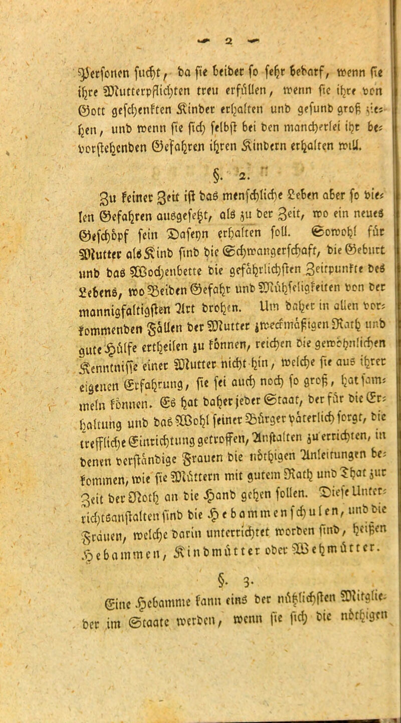 $)Jerfonen fucr)t, ba fit txtbcc fo feljr bebarf, wenn ft« | tfjre SftutterpfKdijten treu erfüllen, trenn fte öjjte ten ©Ott gefcr)enften ßinber erraffen unb gefunb groß <\t- , unb wenn fte ftdj felbfl bei ben mancherlei iljt bt-, borßebenben ©cfaljren ifjren Äinbern erhalten will. §. 2. 3u feiner ßeit iß ktö menfcf)licf)e £eben aber fo bie* Ien ©efafcren außgefeft, als ju ber Seit, wo ein neues ®efd)6pf fein £)afenn erfcaften foü. ©owofcl für SOiutter aI*S\inb ftnb bie ©djwangerfc&aff, bie©eburt unb baö SOBodjenbette bie 9efaljrlt$ften Setrpunfte beä Sefeens, wo Reiben ®efab_r unb SD^feiigfetten ton ber mannigfaltigen Hit brotjen. Um ifofeet in aüeu bor* fommenben fallen ber Butter jn*cfmä£igen 5Katfe unb gute'^filfe ertfjeUen ju fonnen, reiben bie gewöhnlichen Äenntnifie einer SHutter ht$t-tfit) wefdje fte aue ihrer eigenen Erfahrung, fte fei auch nod) fo gro£, fcotfarm »nein Innern &tyt bafcerjeber <&taat, ber für bie Er; Haltung unb ba*90ßo&l feiner Bürger väterlich forgr, btc irefflietje Einrichtung getroffen, Qlnftalten ju errieten, tu benen berjtanbige grauen bie nötigen Anleitungen be; fommen, wie fte Settern mit gutem SHattj unb Sfcat $ur 3et1 berötotft an bie £anb gcb_en foüen. £>tefe Unter* ridjtöanftaitenfinb bie £ebammenfchulen, unb bie grauen, welche barin unterrichtet worben ftnb, Ijct^en Xpebammen, Ätnbmutter ober 30efjmüttcr. §• 3- (gine Hebamme fann eins ber nnf lichten SDiitglie- ber im Staate werben, wenn fit fta) öic nfrtfrjgcn