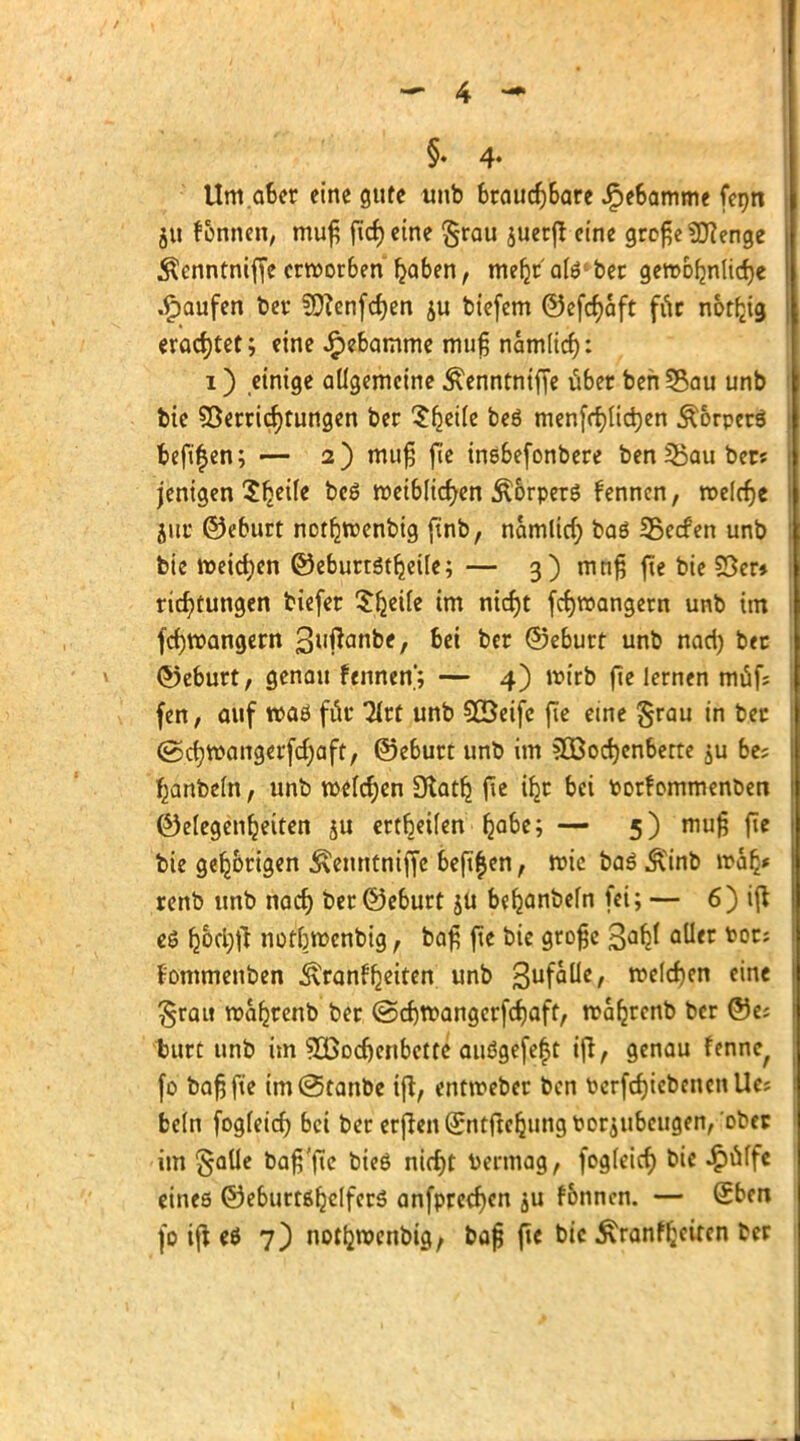 §. 4- Um.aber eine gute tmb brauchbare Jpebamme fenn §u f&nnen, muß fid) eine §rau juerjr eine große Spenge Äenntniffe erworben haben, meljr' alö1 bec geroofmhdje .Raufen ber SEftenfdjen ju tiefem ©efcfyaft für notfrg erachtet; eine JF)ebamme muß namlicf): i) einige allgemeine Äenntniffe über ben 58au unb bie Verrichtungen ber $fjei(e beö men[rf)(id)en Äorperö befugen; — 2) muß fie inebefonbere ben Zauber« jenigen Steile bc6 weiblichen ^orperö fennen, welche jut ©eburt notljwenbig ftnb, nämlich baö 35e<fen unb bie weichen ©eburtstfjeile; — 3) mnß fie bie S3er* ric^tungen tiefer $fjeile im nicf)t fcrjwangem unb im fchwangern 3uftanbe, bei ber ©eburt unb nad) bec ©eburt, genau fennen'; — 4) wirb fte lernen muf; fen, auf waö für 2lrt unb SXBeifc fie eine §rau in ber @ctjwangerfd)aft, ©eburt unb im 3Bochcnberte ju be? hanbeln, unb welchen 9tatlj fie i^r bei toorf ommenoen ©elegenljeiten ju ertbeilen ^abe; — 5) muß fie bie gefjbrigen Äemttntffe befi^en, wie baö &inb walj* renb unb nach ber ©eburt $U be^anbefn fei; — 6) ifl eä ^6d)fl not&wcnbig, baß ftc bie große aller toöts fommenben Krankheiten unb 3ufaÜe, welchen eine £rau wafjrenb ber (Schwangerfchaft, wafjrcnb ber ©e; burt unb im 5öodjenbette auögefeft ijt, genau fenne^ fo baß fte im(s5tanbe ift, entweber ben PerfdjicbencnUe; bc(n fogleid) bei ber erjten^ntfte^ungt?oräubcugen, ober im gaüe baß'jte bieö nicht Dennag, fogleicf) bie £ulfe eines ©eburtßfjclfcrs anfprecfjen ju fonnen. — £ben fo ifl eö 7) notfcwcnbig, baß fte bic £ranfheitcn ber I