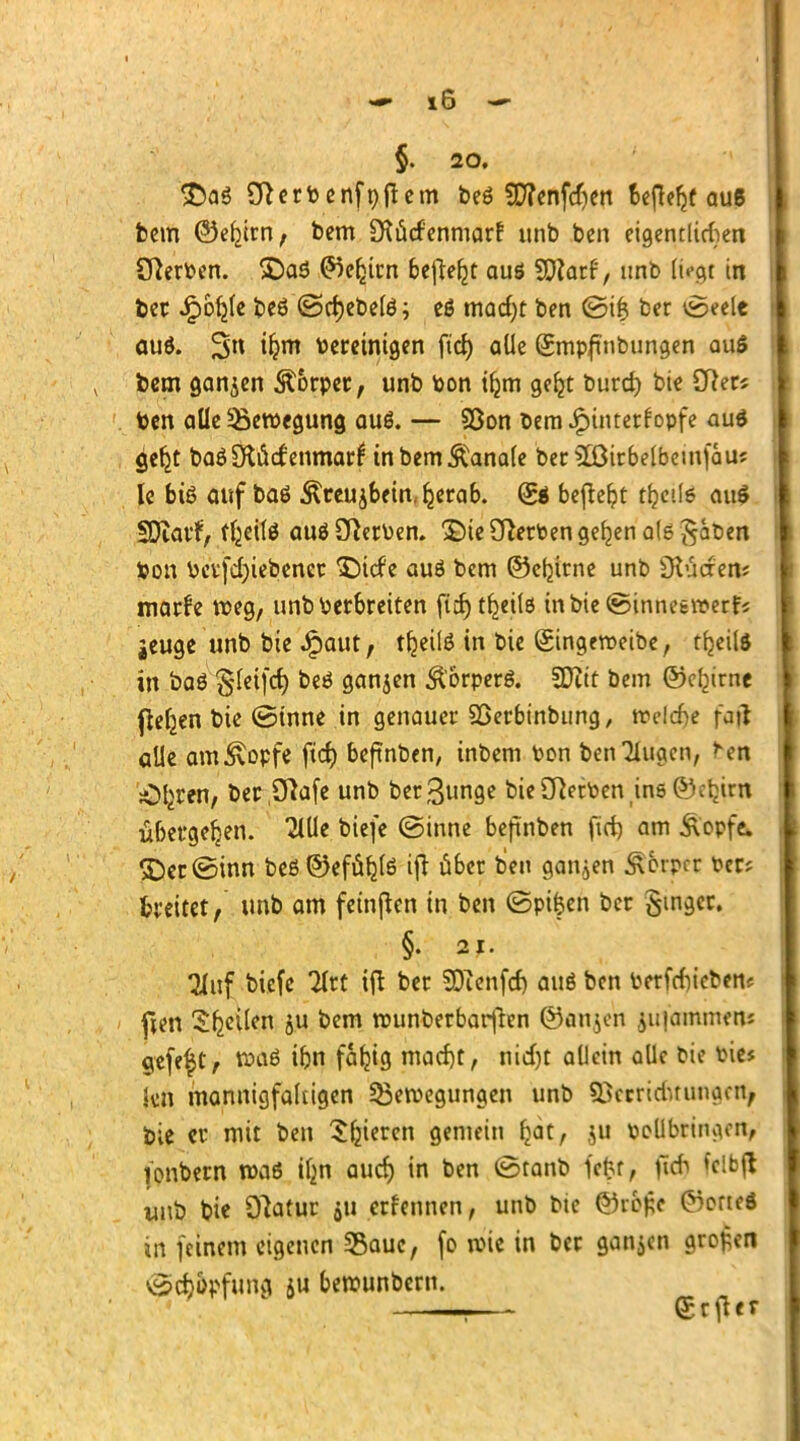 - x6 - §. 20. Oterbenfnftem beö 5E7?enfcf)en fcejWjf aus fcem ©ebjrn, bem üKücf'enmarr' unb ben eigeneren Olerben. £)aS ^e^tcn befielt aus SD?arf, unb ttegi in ber Jpobje beS ©cfyebelö; eö mad)t ben ©ifc bcr ©eele aus. 3« ifcm bereinigen ftd) aüe Smpfmbungen aus bem ganjen Körper, unb bon tfjm geljt burd) bie Cfters ben aüe Bewegung auö. — 93on bem Hinterkopfe aus gefjt baS CRöcf enmarf in bem banale ber £ßirbelbemfau? le bis auf bas ^reujbein.ljjerab. Ss befreit t^etle auS SDiarf, tfceilö auskerben. 3Me Serben gelten ale gatien bon betriebener SMcfe auö bem ©ebjrne unb Otücren? marfe roeg, unbberbreiten ficfyt^eilö tnbie©innesn?erfi jeuge unb bie ^aut, tfcetlS in bie Singeroeibe , tfjeüs in baö §(etfcf) beö ganjen $orperö. Ttit bem ©efyrne fleljen bie ©inne in genauer Söerbtnbimg, reelle fatf alle am^opfe ftcf) beftnben, inbem bon benötigen, >^en Ol^ren, öec Olafe unb ber^unge bie Serben ins ©etjirn übergeben. 2lUc biefe ©inne beftnben fid) am Äopfe. £)er©inn beß©efüb_te ifi über ben ganzen Äfrrpcr bcr; breitet, unb am feinden in ben ©pifcen ber Singer. §. 21. 2hif biefe Krt ift ber SOtcnfcf) auö ben berfrfiicben* fien ^^eilen ju bem rounberbarften @an$en ,ju|ammens gefeft, «>aS üjn fafjig macf)t, nid)t allein alle bie bie$ kn mannigfaltigen ^Bewegungen unb Sxrriduungcn, tie er mit ben Sfjiercn gemein ^dt, ju boUbritnun, (onbern was ilm aud) in ben ©tanb fefcf, ßdj fclbl* unb bie Olatur $u erkennen, unb bie ©röß« (MorteS in feinem eigenen Sßauc, fo wie in ber ganjcn großen ©Aopfuna ju berounbern.