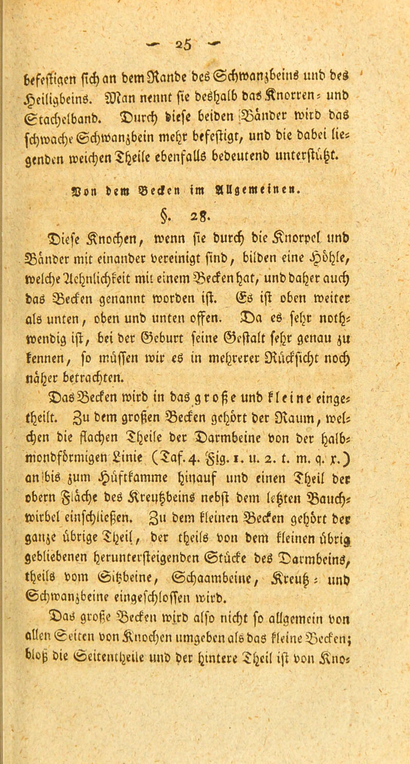 kfeffia.cn ficf)<m bemStanbe beß ©cfjroonj&ein« unb be$ £eiligbein6. SD?an nennt fte beSfealb ba* Knorren > unb (gtactjclbanb. £>urcf) tetcfc beiben [35atiber wirb baö fd)wacf)e©cr;Wan$bein mcljr befeftigr, unb bie babei fte* genben weisen Steile ebenfalls bebeutenb unterflu&t. «Don cero «eden im «Usemeinc». §. 2 g. $)iefe £nocr)en, wenn fte burcr) bie Änorpel unb SBanber mit einanber bereinigt ftnb, bilben eine Jpo^fe, welche Tle^nlic^feit mit einem Herfen Ijat, unb ba^er aucr) baö vßecfen genannt worben ijt. (£ö ij* oben weitet; als unten, oben unb unten offen. £)a eö fefjr not^ wenbtg tjr, bei ber ©eburt feine ©eftalt fe§r genau ju fennen, fo müffen wir e6 in mehrerer Otiicfftcrjt noefj na^er betrachten. jDoö 35ecfen wirb in baö g r o § e unb f I e i n e einge? tfceilt. 3U bfm 9™$™ SSecfen gebort ber Dtaum, weis d)en bie flachen Sljeile ber Darmbeine bon ber fcalbs hionbfbrmigen Einie (Saf.4. 2. t. m. q. r,) an'biö jum £üftfamme Ijinauf unb einen S^eil ber obern §larf)e beö &'reu$bein$ nebft bem legten datier)? Wirbel einfcfjliefjen. 3« btm deinen 23ecfen gebort ber ganje übrige Si^eil, ber tfceilö bon bem deinen übrig, gebliebenen ^erunterjteigenbcn (öttiefe be$ ©armbeinö, tljeite bom (Sifcbetne, ©cfjaambeine, $teu|; unb @d)wanäbeine eingefcfyloffen wirb. £)atf große Herfen wjrb alfo nid)t fo allgemein bon ollen (Seiten toon&nodjen umgeben als baö Heine Herfen; blo|5 bie (Seitenteile unb ber Untere Sljeif ift bon &no«