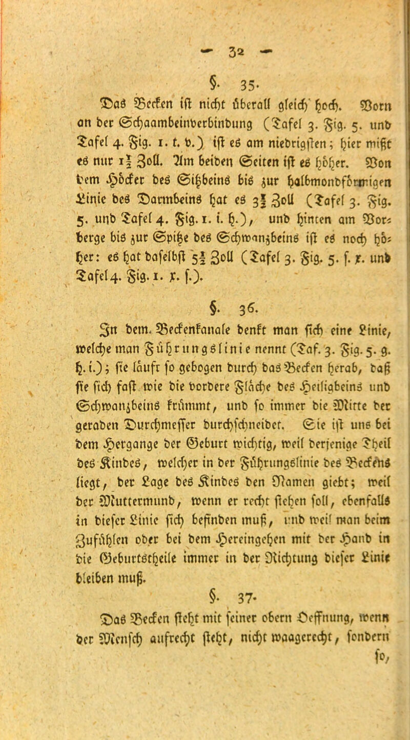 T>a$ SBecEen ift ntd)t überall gfeid)' £od). ?8om an ber ©cfjaambeintocrbinbung (Safef 3. £ig. 5. unb Safet 4. §ig. 1.1. b.) tjt cß am niebrigften; f?ier mißt eö nur i| 3<>ö. 51m Betben (Seiten ijt e£ f^er. SDon fcem Dörfer beö <3i£beinö biß $ur falbmonbforinigen üinie beö Darmbeins fear es 3? ^oll (Safel 3. $ig. 5, unb ^afef 4. $ig. 1. t. unt> tyncen am 93or* berge biö jur ©pi|e beö ©cr;tt><in$beinö iß ei nod) Ijoj Ijer: eö &at bafefbft 5I ßoU (Safe! 3. gig. 5. f. £ unb 2afel4. §ig. i. *. f.), §. 35. 3n beut SBecfenfanate benft man ficf> eine JMnte, »e(d)e man £ ü Ij r u n g $ l i n i e nennt (Saf. 3. gig. 5. g. i.) ; fte lauft fo gebogen burd) baä Herfen £erab, baß fie ftd) faft wie bie toorbere $-(ad)e beö Jpetligbein» unb ©djroanjbrinS frummt, unb fo immer bie flirte ber geraben £>urct)meffer burcfyfdmeibcf. Sie ifi une bei fcem Hergänge ber ©eburt tvidjtig, n>eif berjenige 5fjetl beö Äinbcö, roeldjer in ber §i%ung6finie beö Herfen* liegt, ber £age beö Äinbeö ben Cftamen gieJbt; meil ber EDiuttermunb, wenn er rccf)t fteben foll, ebenfalls in biefer SHnie ftcr; beftnben mu£, i:nb rreif man beim ßufuljfen ober bei bem hereingeben mit ber Jpanb in bie ©eburtötfjeile immer in ber Stiftung btefer Üinic treiben muß. §• 37- £)aö Herfen ftefjt mit (einer obem Oejfnung, wenn ber SÜJcnfcf) aufregt jWjt, nid)t waagerecht, fonberu fo,