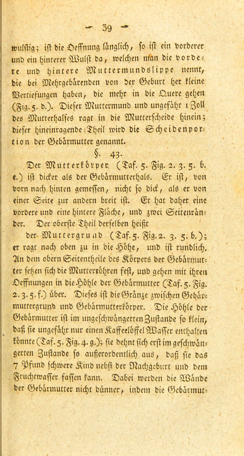 »ulfttg; ijnie&effnungfangu'cr), fo tft ein torberer unb ein Hinterer Sfeufl? ba, welchen nfan bie Porbe; re unb lautere SD? uttermunbölippe nennt, , bic bei SDfefcrgebarenben Pon ber ©ebutt b_er Heine Vertiefungen tjabcn, bie mc^c in bie £luere gefcen (§19. 5. b.). tiefer SRuttermunb unb ungefähr i3ott beß äflutterljalfes ragt in bie SDhuterfcfjeibe hinein; biefer fjineinragenbeiSbett wirb bic @cf)etbenpor;- t i 0 n ber ©ebarmuttet genannt. §• 43- &er SCftuttetfbtper (?af. 5. Sfe« 2. 3. 5. 6. c.) ift biefer a(6 ber ©ebarmutterkafe. (£r ift, ton Pom naef) hinten gemeffen, nidjt fo biet', als er von einer ©eite jur anb'ern breit ift. (£r ^at bafrer eine tooroereunb eine bjntere §(acf)e, unb $»ei ©ettenran* Per. ©er o&erfte Sb_ei( berfefben &eif$t ber iDiuttergrunb (£af.5. §ig,2. 3. 5.6.); «r ragt narf) oben ju in bie^or^e, unb tft runb(icr). %n bem obern <Seitentfjeife bcö Äorpers ber @cbatmuts ter feiert ftd) bie SÄuttertoferen fejl, unb gerben mit Üjreit jüejfnungen in bkSptyk ber Gebärmutter (Saf.5. 2.3.5. f.) über. £)iefeö ift bie©ran$e 5Wtfcr)cn Gebar* muttergruu* unb ©ebarmutterfbrper. £>ie £6r)(e ber Gebärmutter ift im ungefdjrüangertenguflanbe fo ffetn, bafj fte ungefähr nur einen $affee(6(feI#Baffer enthalten tonnte (Saf. 5. £ig. 4. g.); fte bermt ftcf) ettf im geftf)»an* gerten 3fanbe fo außerorbentltd) aus, bafj fte baS 7 ^Jfunb fcf)»ere Äinb nebfl ber CRad;gebm*t unb bem Srucf)ftt>affer faffen fann. ©abei »erben bie 5Banbe ber Gebärmutter nierjt bünner, inbem bic ©cbarmut«