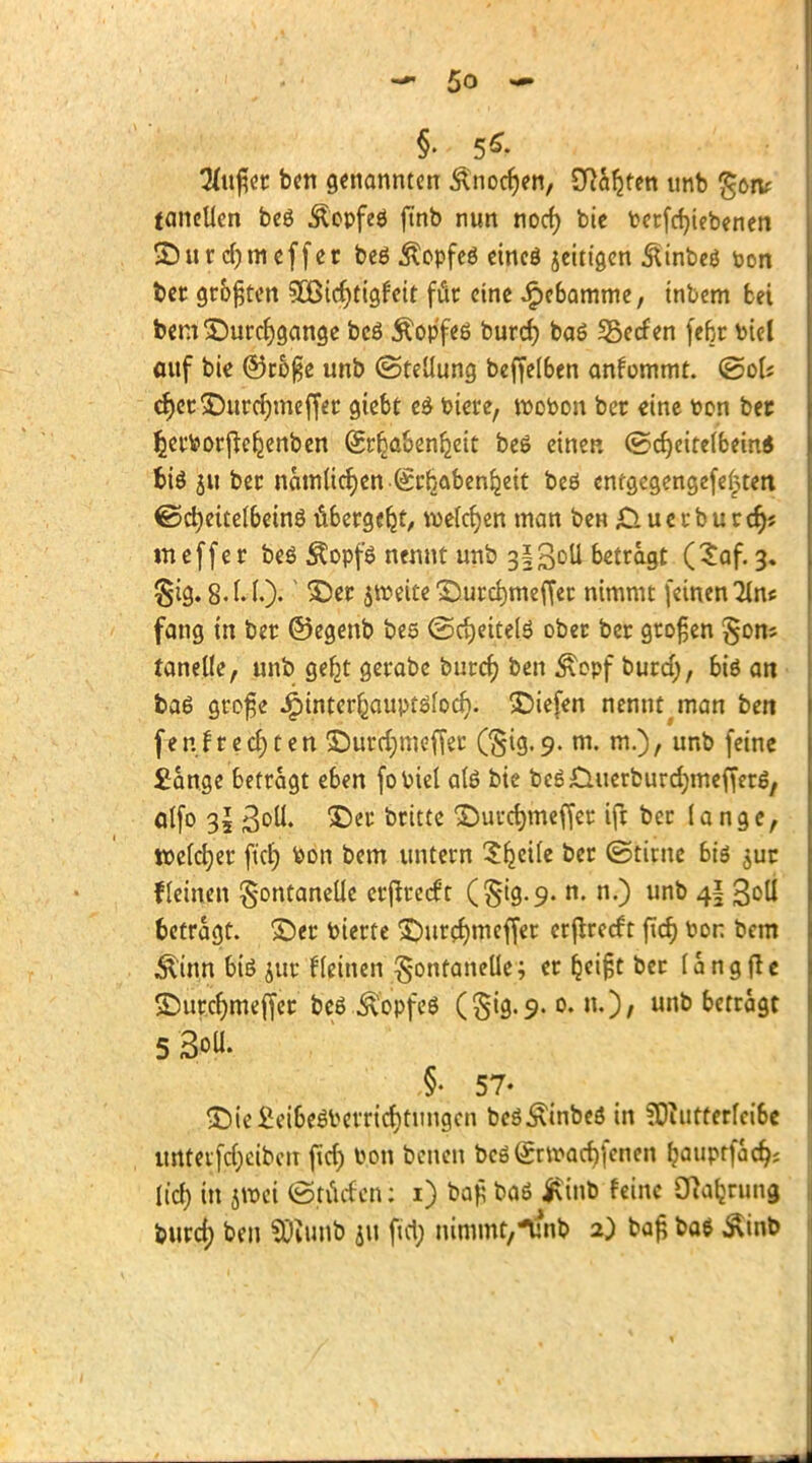 §. 5*- Tlufoi ben genannten &nocfjen, SRa^tm imb gonr tanellen beö Äopfeö finb nun noer) bie Petfcfyiebenen •Sur djmeffer beö &opfeö eincö jeitigen &inbeö ton ber gr&^tcrt 5Cßicf)ttgfctt für eine Jpe&amme, tnbem bei bem ©urcfygange bcö Äop'feß burcr) baö Herfen fefcr bic-l anf bie ©roße unb (Stellung beffel6en ankommt, ©ol? cr)er©urcr;meffer giebt e$ biete, tpobon ber «ine toon bet Ijerborjte^enben Srfia&enljeit be$ einen ©d)eitelbem$ t>iö ju ber namltcfyengrljabenijeit beö emgegengefefcten ©cfyettelbetnö übergebt, welchen man ben 0 u e r b u r cr)s meffer beö Äopfö nennt unb 3§3oü betragt (Saf. 3. §ig. 8-t.I.)- ®w $tr>eite ©urdmieffer nimmt (einen Tins fang in ber ©egenb bes <Sd>ettelö ober ber großen §ons tanelle, unb ge£t gerabe burcr) ben £opf burd;, biö an ba6 grofe ^inter^auptölocf). liefen nennt man ben fenJt eckten £>urd;meffer (§ig.9. m. m.), unb feine £ange betragt eben fobiel als bie beS&uerburdjmefferg, alfo 3oll. ©er britte ©urcfjmeffer ift ber lange, welcher ftei) bon bem untern Sljeile ber ©timc bis $ur f leinen Fontanelle erjtrecft (§19.9. n. n.) unb 4I Soll betragt, ©er bierte £)urcf)meffer erjtrecf t ftcr) bon bem Äinn biö jur fleinen Fontanelle; er &ei£t ber langfte £)urcr)meffer beö Äopfeö (^tg. 9. 0. n.)/ unb betragt 5 3oü. §• 57- •£)ie£ei6eöbetrid)tungcn beöÄinbeö in ?Diurterlci6e unteifd)cibcit fid) toon benen bcö(£nr<ad)(enen fjauptfad^ licf> in jroei (Stucfcn: 1) bafj baö Itinb feine Cttafjrung buref) ben SÜiunb ju fid; nimmt,-unb 2) baß ba$ Äinb