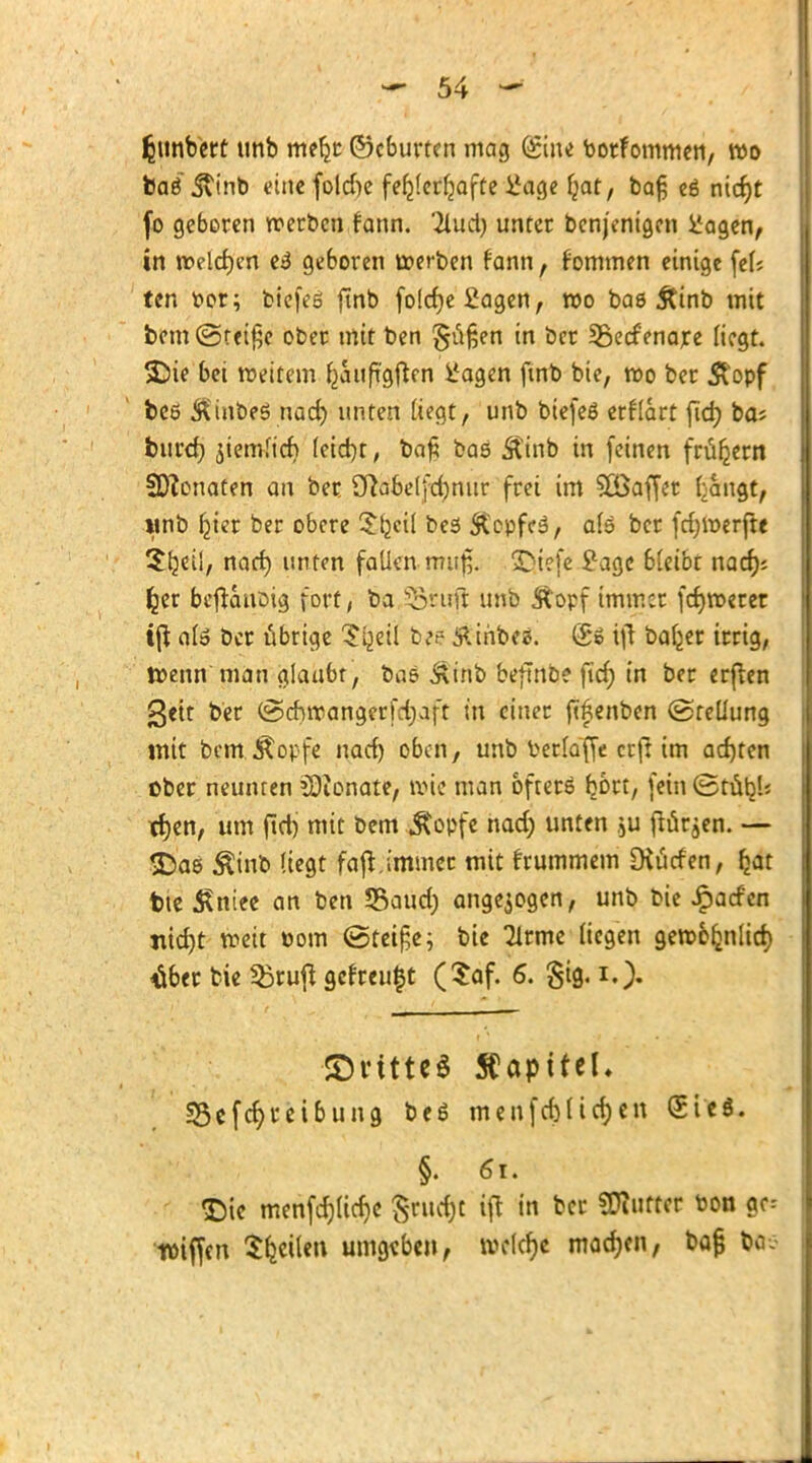 Rimbert unb meljr ©cburten mag duu botfommen, wo bae' j\tnb eine folcfte fehlerhafte Üage f;at, ba§ es nid)t fo geboren werben fann. 2lud) unter benjonigcn ifagen, in welchen e3 geboren werben fann, fommen einige fei; ten t>or; bicfes finb foldjefiagen, roo bas Ätnb mit bem @tei£c ober mit ben §ü§en in bcr Sßedenare liegt, ©ie bei weitem fcauftgften l'agen fmb bie, wo ber $opf beö Äinbeö nad) unten liegt, unb biefee erflart fid) ba; burd) ätemltcf) (eid)t, ba£ bas Ämb in (einen frühem Renaten an ber Sfta&elfdjnur frei im Gaffer tangt, »mb ^tcr ber obere S^cil bes &cpfes, als bcr fdjwerjte Sljeii, nad) unten fallen mu$, SQtefe £agc bleibt nad); fcer bc|tcmßig fort, ba 35ruß unb Äopf immer fcfjweret tfl # bcr übrige Si^eil b*e fäbbti. (£» ift baljer irrig, Wenn man glaubt, bas &inb beftnb? ficf) in ber erflen 3«tt ber @cbwangerfd;aft in einer ftöenben (Stellung mit benrÄopfe nad) oben, unb fcerfaffe erft im ad)ten ober neunten SQionate, wie man öfters ^brt, fein (Stübl; tf)en, um ftdj mit bem «ftopfe nad) unten ,ju flärjen. — SDas $inb liegt faß,immee mit frummem Diurfen, £at bte £niee an ben Saud) angezogen, unb bie ipad'cn «id)t weit oom <5tet£e; bie Tlrme liegen gew&rmlid) #er bie Sruft getreust ($af. 6. gtg. i,> ©vitteö Kapitel. sBefd)i*etbung bee menfd)lid)en (Stcö. §. 61. Die menfd)tid)e $rud)£ ifl in bcr SDiuftcr oon gc= tüiffen Reiten umgaben, welche machen, bap bös