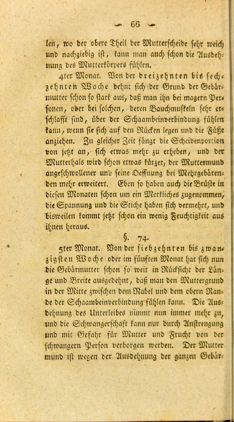 fett, wo bcr obere Sfeeif ber iföutterfcfyeibe fef^c Weier; «nb nachgiebig ifr, fann man aticf) fcfyon bie TluSbef^ itung beS ?D?uttcrf6rperS fiüfjfen. 4ter SDionat. 93on ber brcijeljnten bis fed)f geinten SBocrje bebnt fid) ber ©nmb ber ©ebar* inutter ftfjon fo flarf aus, ba£ man ifcn bei magern ^3er< fönen, ober beifofcfjen, beren IBaudjmufMn feljr ers fdjlafft finb, über ber @c§aambeintoerbinbung fübjen f ann, wenn jtc fid) auf ben SKitcf en legen unb bie onjieljen. 3U aJeicfyer Seit fangt bie ©d)cibenpor:ior» ton jeft an,- firr) etwas me^r $u ergeben, unb ber SD?utterlja(S wirb fcfjon etwas farjer, ber Sföuttermunb cmgefcfywollener unV feine £>effnung bei Sftefcrgebarens fcen meljr erweitert. Sbcn fo Ijaben auet) bie Srüfk in biefen SÜionaten fcfyon um ein 3D?crfftct)eö zugenommen, bie (Spannung unb bie ©tidje (jaben ftcr) toermebjt, unb fcisweilen fommt je|t fcJjon ein wenig geucfytigfeit aus ifcnen IjcrauS. §• 74- 5ter ?D?onat. SSon ber fiebjernten bis jwan* äigften SEßodje ober im fünften Sftonat fjat fid) nun fcie ©ebarmutter fcfjon fo weit in ÜtiicfjTdjt ber £aiu ge unb breite auSgebefmt, bafj man ben äftuttergrunb in ber SOZitte jwifcfjeu bem Dlabef unb bem obern ÜXaiu fee ber <£d)aambeinPerbinbimg fielen fann. £)ie 2luS; fcefmung beS Unterleibes nimmt nun immer me^r ju, unb bie (Sdjwangerfdjaft fann nur burd) ^n|trengung unb mit ©efafjr für SOiutter unb §rud)t von ber fd;wangern g3erfon Perborgen werben, ©er SDiUtter tnunb i[t wegen ber ^uäbtfeuung ber ganjen ©ebar;