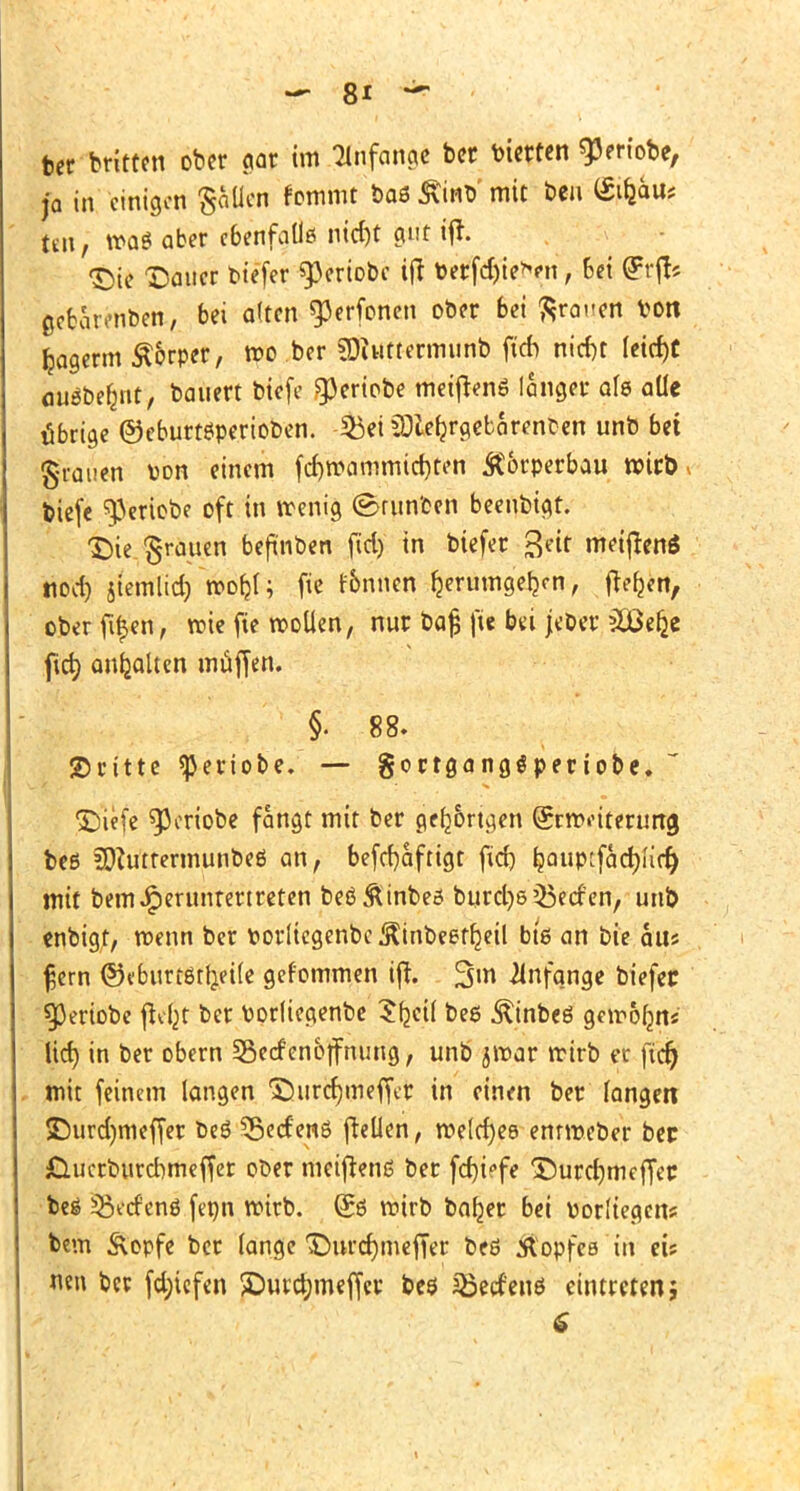 ber brüten ober gar im Tinfange ber feierten ^eriobe, ja in einigen §aücn frmmt baß £inb'mit ben (Stfcau* |en; »o« aber ebenfalls nid)t gut ift. «Sie Dauer tiefer «pertobe ift t>erfd)ie*en, 6ei Qrrft? ßcbarenben, bei alten «perfonen ober bei ßrauttf l>on fcagerm Äorper, roo .ber SDiuttermunb fich ntcfjt leicht auäbe&nt, baue« biefe «periobe meiftenö langer alß alle übrige ©ebuttßperiooen. $3ei SDlefjrgebarenOen unb bei grauen von einem fd)mammid)ten Körperbau wirb tiefe «pertobe oft in wenig (Barnten beeubigt. Die grauen beftnben fid) in biefer ^eit meiftenö tiod) jtemlid) morjl; fie finnen fcerumge&on, ftefjen, oberfü)en, roie fie wollen, nur bafj fie bei jeber äöefce fteb; anhalten muffen. §.88. ©ritte «periobe. — goctgangöperiobe.  DiHe «Periobe fangt mit ber gefangen (Srnviterung beß 20?utrermunbeß an, beschäftigt fief) ljaup:fad)urr) mit bem^erunrertreten beß&inbeß burcl)5 Herfen, unb enbigt, roenn ber fcorlicgenbc ^inbeeffjeil biß an bie h\\t fjern ©«burtötljeile gef'ommen ift. %m Anfange biefec «Periobe (tefjt ber fcorliegenbe tfyeil beß Äinbeß gemofcn« Ud) in ber obern 33erf en&jfnung, unb jmar rcirb er fid) mit feinem langen Durcrjmeffer in einen ber fangen £)urd)meffer t>eß 35etf'enß fteüen, welches enrrceber bec jQucrburdmieffer ober meiftenß ber fcruVfe Durcfjmeffec beß 5>tf enß ftpn roirb. (£ß roirb baljer bei vorliegen? bem Äopfe ber lange Durdjmeffer beß Äopfes in eis neu ber fdjicfen ©urc^meffer beß SBecfenö eintreten; 6