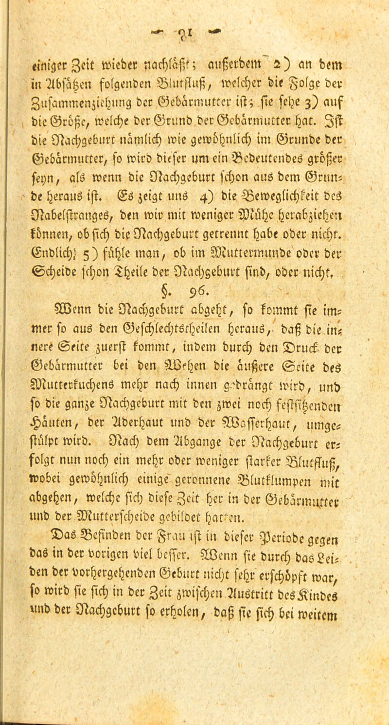 •** <Jt,I einiger ßcit wieber mifjctbcm a) an bem w 2lbfa$cn fofgenben ®bti$H$/ »clever bif £ofge ber SiUfQmmenji^ung ber ©ebarnuitter tfo fic felje 3) auf 1 bie®rü$e, welche ber ©runbberGkbarnutfter l^at. Sjt bie 9?acfygeburt namltdj wie gewbijmlicf) im ©runbe bei* ©ebarmutter, fo wirb tiefer um ein 'Scbeutenbeö großer fet;n, afö wenn bie £ftad)geburt fcfjon auö bem ©run* • be l}ttau$ ift. (5ö jetgt unö 4) bie 33eweg(icr;feit bc<5 Sßabelftrangeö, ben wir mit weniger 3Diu^c ^cra6jtc^c:i f&nnen, objtcf) bie Dhdjgeburt getrennt habt ober nid)r. <5nblid)j 5)^ man / 06 im ?Öiuttermunbe ober bei* ©djeibe fcfyon Sfceile ber 9Jad)geburt fmb, ober ntd;tt SOBenn bie Sftadjgeburt a&ge^t, fo tarnt ftc im? ttier fo auö ben ©efcfyfedjtör^eÜen ^crauö,- bafj bie hü nere (Seite suerfl fommt, inbem burd) ben SDrucf- bec ©ebarmutter bei ben 3Lßc^en bie andere (Seite beS SUfutterfudjenö mefjr nad) innen a/brangt wirb., unb fo bie gan$e 2ftad)geburt mit ben jwei nodj feftjigcnbat Rauten, ber '^berfjaut unb ber ^DBaffer^aut, umge* ftufpt wirb. Oiad) bem Abgänge ber 9?ad)gc&urt ers folgt nun nod) ein mefjr ober weniger ftarfer 5Buiffui£, wobei gewo^nlid) einige geronnene SBfotffumpen mit abgeben, welche fid; biefe Bett fjer in ber ©ebänmtffep unb ber.SKuttcrfdjcibe gebtfoet (jatfert. $)aö SBefinben ber grau ift in biefer g3crtobe gegen ba$ in ber toortgen toiel beffe'r; £ßenn fte burdj bae£eü ben ber fcotfcrgefjenben ©ebnet nidjt fefcr erfdj&pft war, fo wirb fic jtd) in ber Seit jwifc&e» Fußtritt beSÄbeö unb ber 9?ad)gcburt fo erholen, ba£ ftc ftd) bei weitem