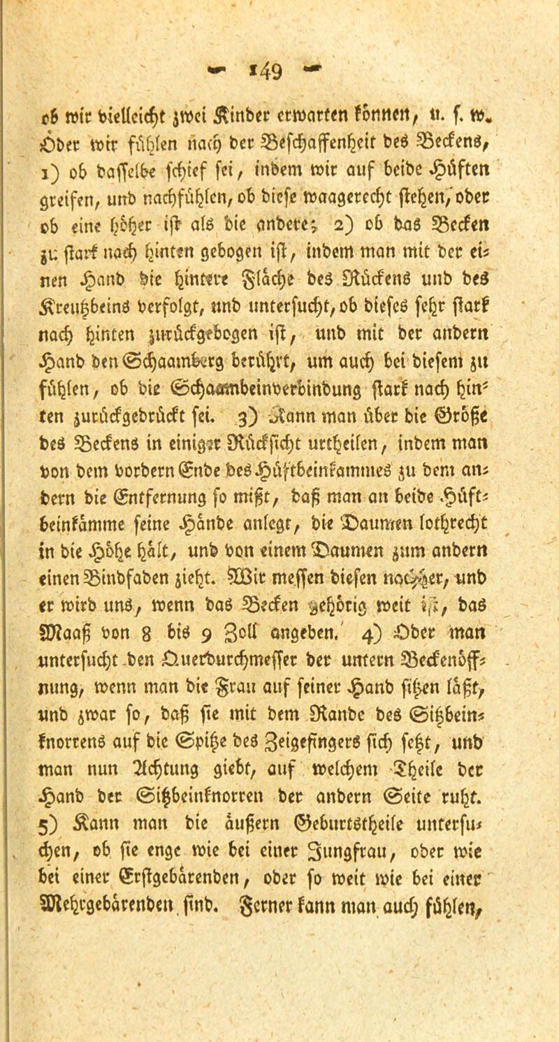 f49 - ch wir bielleicr)t awei &inber erwarten fonnen, ti. f. w. £>ber wir füblen ria(9 ber «Besoffenheit beö Sßecfenö, 1) ob baffelbe fcfyief fei, inbem wir auf beibe J£>fiftcn greifen, unb naeljf fielen, ob biefe tvaagcrecfjt freien,'obee ob eine f)cfjer ijt alö bie anbete*,. 2) 06 baö *8ec£en gu flarf nacr) ^int«n gebogen tft, inbem man mit ber eis nen .£anb bie ljtnt*re ^(ac^e be$ Stöcftmö unb beö ^reufjbeinö berfolgt, tmb unterfucfyt, ob biefcö fefjr jlarf nad) hinten jtH-ucfgf&ogen ift, unb mit ber anbern £anb ben ©cr)aam&rg betört, um aucr) bei biefem jit füllen, ob bie ©cr)afßnbcinberbmbung ftarf nad) fjin5 ten jutfidgebrueft fei. 3) atann man über bie @rb§e beö SBecfens in einige 9tadftd)t unreifen, inbem man ton bem borbern (£nbe beöJ^üftbeinfammeö $u bem am feern bie Entfernung fo rm'^t, bafj man an beibe .§üft* beinfamme feine J^anbe anlegt, bi* Baumen lotfcredjt in bie £ofje fcalt, unb bon einem Staunum jum anbern «inen SBinbfaben jiefct. 5Bir me.ffen biefen notier, tinb «r wirb unö, wenn baö SSecfen ^eljotig weit iji> baß SWaafj ton 8 t>tö 9 3°ß angeben.' 4) £>ber man unterfudjt ben £iuer*ourdjmeffer ber untern 33ecf'enoff? mmg, roenn man bi« §rau auf feiner £anb ft$en Va$t> unb $war fo, bajj ftc mit bem IKanbc beS ©ifbein* fnorrenö auf bie ©eifje be$ %ei$tfit\§n$ ftd) feft, unb man nun 2fcr)tung giebt, auf welchem Steile ber •£anb bec @i£beinfnorren ber anbern ©eite ruljr. 5) Äann man bie aufjern ©eburtötljeife unterfu« c^en, ob fte enge wie bei einer Simgfrau, ober wie bei einer Qsrjtgebarenben, ober fo weit wie bei einer SRefeebarenben, jtnb. gerner fann man aud; ftyltn,