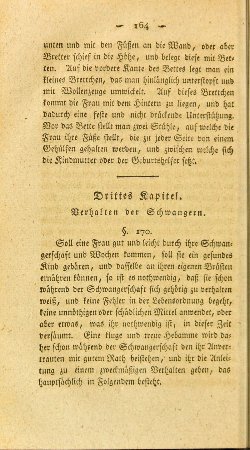 unten ttnb mit bctt $u§en an bie SOßanb, ober a6er Fretter fd)ief in bie «^ofce, unb befegt biefe mit f&tt* ten. Huf bie toorbere Äante beö Lettes legt man ein fteineö *8rertd)en, baö man frnlangHd) unterjlopft unb mit SQMen^euge umwiefeft. 2luf btefes 25rettd)en fommt bie §rau mit bem Jpintern jtt liegen, unb Ijat baburd) eine fe(le unb nid)t brücfcnbe Unterfläfung. 53or baö 55ette |Mt man ^wei ©tä&fe, auf i»ekf)e bie §rau i^e $age fltttt, bie 511 jeber (Seite bon einem ©cfcälfen ge^afon werben, unb jwif^en w;(d)c fidj bie Äinbmutrer ober bet @v6urt^^clf2c fe$« ©ritte* Kapitel* ©erhalten ber (Schwängern. §. 170. ©oll eine $rau gut unb leicht buref) ifcre ©cf)»am gerfdjaft unb ^Bochen fommen, foti fte ein gefunbeS Äinb gebaren, unb baffef&e an iljrcn eigenen prüften ernähren fonnen, fo tjt eö not^roenbig, ba£ fie fcfyon Waljrenb ber ©d)n?angerfc^aft ficr) gefc&rig 511 öerfjaften voei$f unb feine Segler in ber £e&enäorbnung 6ege^t, feine unn&tljigen ober fcrjaMidjen COiittel anraenbet, ober aber etwaö, maö iljr notbwenbig ijf, in biefer %tit - terfaumt. (Sine finge unb treue Jpe6amme wirb ba? £er fd;on waljrenb ber @d)wangerfd)aft ben i§r 2in\>ets trauten mit gutem Otatlj fceificfjen/ unb i£r bie ?lnlei; tung ju einem jwecfmajjigen ©erhalten geben, ba$ f2auptfad;(icf) in gofgen&cm freftc&c.