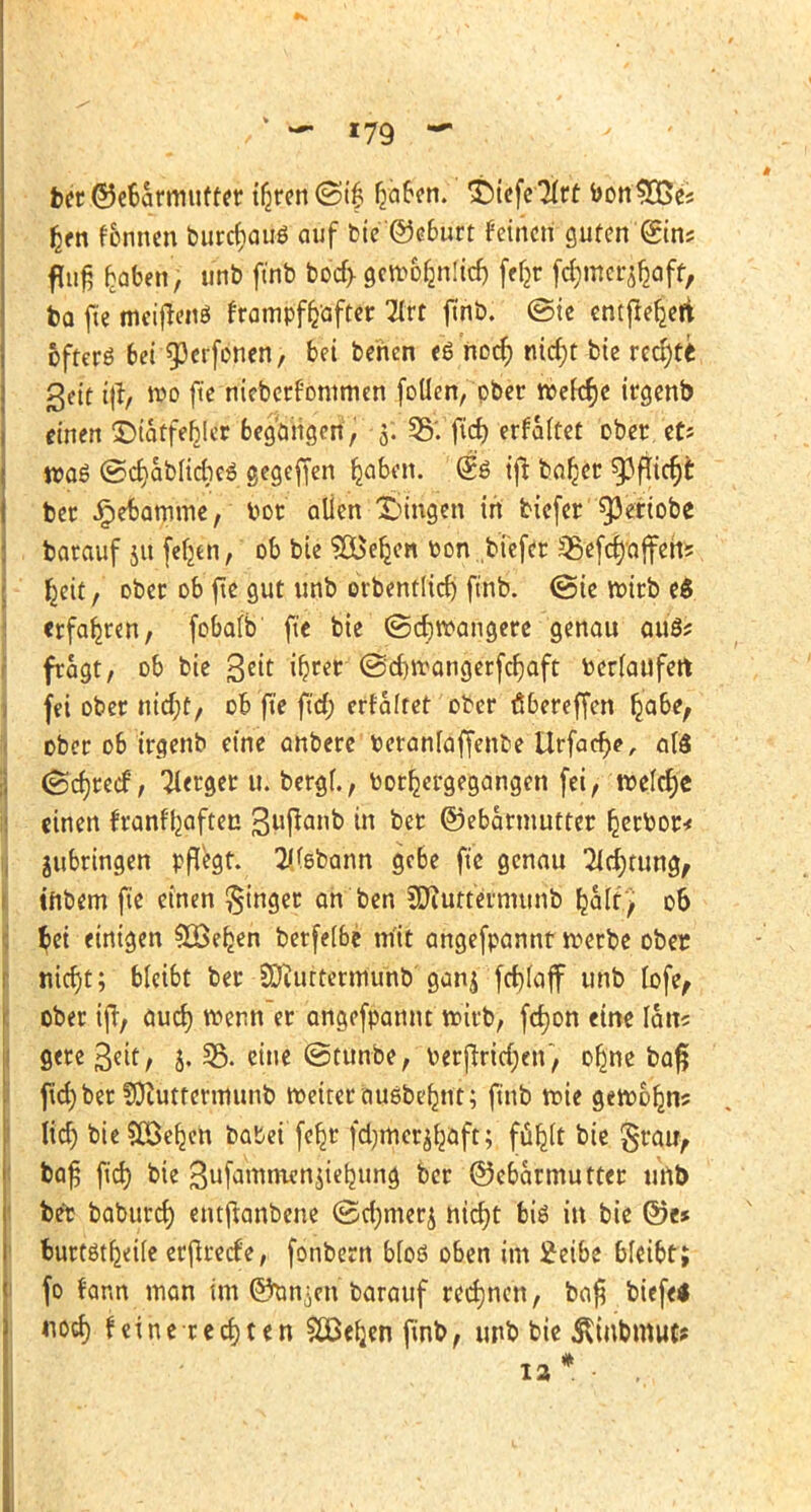 ber ©ebarmufter ib>n <Sif fjaben. ©tefe^rt bon UBes fcen f&nnen burcfyaug auf bie©e6urt feinen guten (gin? fuiß hoben, unb ftnb bod> gcirof^nücf) fefjr fdjmcr^aff, ba fte meiflenö frampffrafter 2frt ftnb. ©te entfiedert öfters bei 9)crfonen, bei behen eönocr; mcf)t bie rechte geit wo fte nieberfontmen fotlen, ober treffe trejenb einen ©tatfefcler begangen, 3. 35'. fict> erfaltet ober et? wog ©dabliebe« gegeffen fjaben. @ö tft baljer 93fticr)t ber Jpetamme, bor allen Zungen in tiefer ^3crtobe barauf 51t fefjen, ob bie S&eljen bon tiefer 35efcr)affeh* fjeit, ober ob fte gut unb orbentlicf) ftnb. (Sie roirb e$ erfahren, fobafb fte bie (Schwangere genau auö; fragt, ob bie gm i^rer @eb>angerfcf)aft berlaufert fei ober t\id)t, 06 fte ftd; erfaltet ober ö6ereffen lja6e, ober 06 trejenb eine anbere beranfaffenbe Urfadje, 0I8 (Scfjrecf, Tferger u. bergf., borljergegangen fei, roe(cf)e einen franftjaften in ber ©ebarmutter ketbor* jubringen pflegt. 2/(ebann gebe fte genau Sichtung, tttbem fte einen Ringer ah ben SWuttermunb Ijaltj 06 $et einigen SBefcen berfei&e m'it angefpannt roerbe ober nicr)t; bleibt ber SDiuttetmunb ganj fctyaff unb fofe, ober iff, aud) roenn er angefpannt roirb, fcfjon eine Ian? gereßfit/ 5. 35. eine ©tunbe, berftrid;en, oßne baß ftd) ber fütuttermunb weitet auebelmt; ftnb wie gewoljns Ud) bieSEBefceh batet'feb^r fdjmet^aft; ffiljlt bie grau, baß ftd) bie Sufammenjietjung ber ©ebettmutter unb bet baburcr; entftanbene ©djmet^ nidjt biö in bie @e* buttötf^ife erftreefe, fonbern b(oö oben im 2eibe bleibt; fo rann man im ©an-en barauf rechnen, ba$ biefe* notf) feine rechten $JBer;en finb, unb bie SUnbmuc*