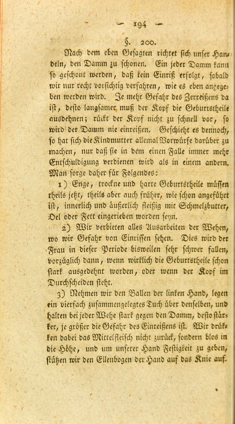 — ig4 — §. 200. Sftocfo bem eben ©efogten ticktet ftrf> unfet Jpan* beln, ben £)amm ju fronen. (Sin jeber SDamm fanti fo gefront werben, baß hin ginriß erfolgt, fobalb wir nur recfyt t>oifid;fig oetfafjren, wie eS eben aneege; ben werben wirb. 3* me& ©efaljr beS 3*rcrißenS ijt, bcflo langfamer muß ber Äopf bie ©eburtstfceile ouSbeljnen; rücf't ber Äopf niefot ju fcf)neü bor, fo wirb' ber >Damm nie einreißen, ©efc^ie^t es bennoer), fo fjat ftd) bie5\inbmutter allemal Vorwurfe barüber ju machen, nurbaßfte in bem einen §aüe immer mefjr Qjntfcfyulbigung fcerbienen wirb als in einem anbern. Sftan forge ba^er für golgenbeS: 1) Qrnge, troefne unb £arte ©eburfStljetle müffen tljetfs jef t, tfjeilö aber auef) früher, wie fcr)on angeführt tjl, innerlicf) unb außerlicr) fleißig mit @cr)meljbutter, £)el ober $ett eingerieben worben fei)n. 2) 5öir oerbieten alles Ausarbeiten ber 33>eben, wo wir ©efabr oon (Sinriffen fefcen. £)ieS wirb ber <$rau in biefer ^3cciobe bisweilen fefjr frfjwer fallen, borjüglicl; bann, wenn wirflid; bie ©eburtst^eile ferjon flarf ausgebest worben, ober wenn ber Äopf im <Durcf)fcf)eibcn fTer^t. 3) Cftefjmen wir ben fallen ber linfen Jfpanb, fegen ein oierfaef) jufammengcfcgtesSucf) über bcnfelbcn, unb galten bei jeber Süßere flarf gegen ben^amm, befro ftars fer, je größer bie ©efal>r bes (ginreißens tfir. 8Bir brüf* fen babei baS SJlittclfleifdj nicfyt juc6c£> fonbern bloS in bie £&fje, unb um unferer J^anb gcjttgfeit ju geben, ftüfen wir ben SUenbogcn bcr.£anb auf baS Änie auf. »