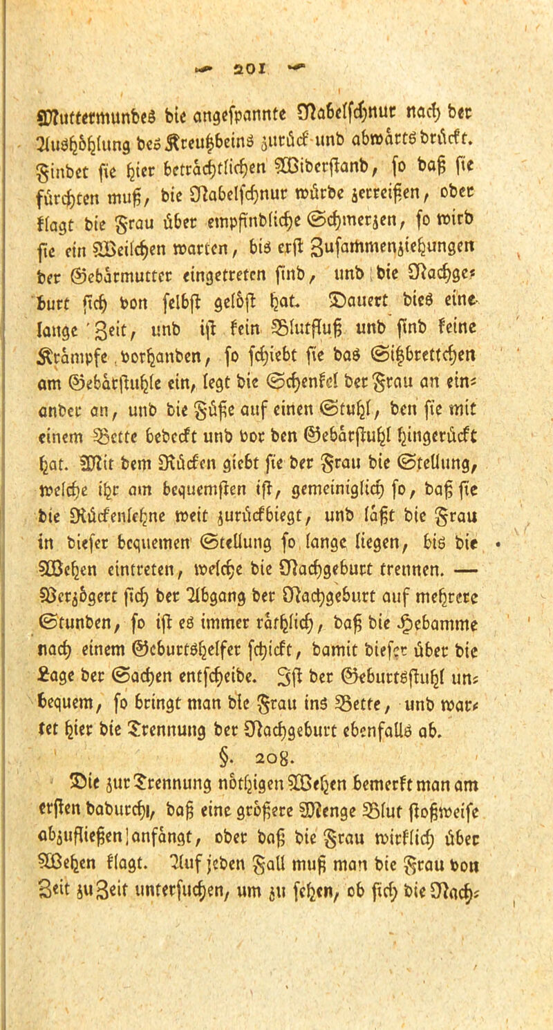 StfuttecmunbeS bte angefponnte Sflabelfcrjttur nacf) btt SluSfc&ljlung bec£reu|bein$ sttrücf unb abwhtö bröcft. ginbet fie fcier betracf)tü'cf)en 2Biberffanb, fo bafj fte furc^ccn muß, bic Ölabelftfjnur würbe Jerxen, ober flogt bte grau übet empftnblic&e ©djmerjen, fo wirb fte ein 2Bei(cf)en warten, bis erfi Sufammenjtekungen ber Gebärmutter eingetreten finb, unb | bie Sftacf)ge.« iure fid) bon fel&ft gel&ft fcat ©au«t bieg eine- lange'Seit, unb i\1 fein SEMutflufj unb finb feine Krämpfe ^orfymben, fo fcfyiebt fte ba$ ©i$brettcf)en am ©ebarftttfcfe ein, legt bie ©crjenM ber grau an ein* anbei- an, unb bie güfie auf einen @ru£l, ben fte mit einem Ißettc bebeef t unb bor ben ©ebarjlu^l ^ingerüeft fcat. 3Kit bem Dxücfcn giebt fte ber grau bie (Stellung, welche ib_t am bequemten ifr, gemetnig(ttt) fo, bafjfte bte SKücfenle^ne weit juriicfbiegt, unb lafjt bie grau in biefer bequemen (Stellung fo fange, liegen, bis bie • SBefjen eintreten, welche bie Sftadjgebutt trennen. — §8cr5&gert ftd? ber Abgang ber Öftactygeburt auf mehrere (Stunben, fo tft eö immer rat^Iicf), ba£ bie Hebamme nacf) einem ©cburtö^elfer fctjicft, bamit biefer über bic £age ber (Sachen entfeßeibe. 3ft ber @*&urt8fju&f uns fcequem, fo bringt man bie grau ins SSettc, unb war* Ut bjer bte Trennung ber Sftacfygeburt ebenfalls ab. §. 208. ©ie 5ur Trennung nötigen £Beljen bemerf t man am erjlen baburcf)i, ba§ eine größere Spenge 35(ut fiofjweife abzufliegen 1 anfangt, ober bafj bie grau wirflief) über SBe&en flogt. 2luf jeben gall mu£ man bie grau toott 3«it ju^eit unterließen, um ju fefcen, ob ftcf; bieDtoc^