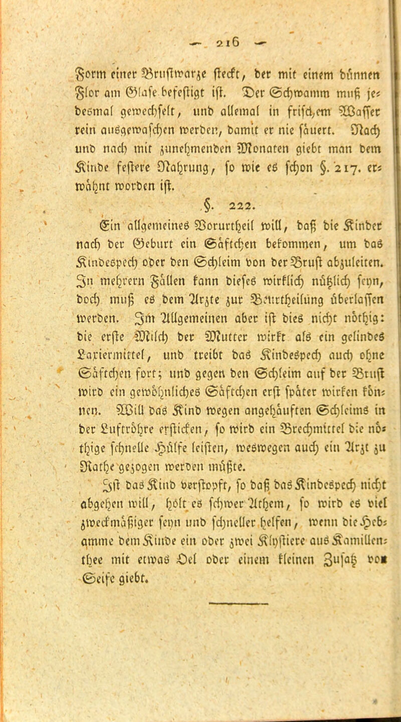 9.1 6 $orm einer Söruffwarje fteeft, ber mit einem bünnen §(or am ©lafe befeftigt ift. Der ©djwamrn muß je* beömal gcroec^feft, unb allemal in frifd;em ?Ö3affer rein auägewafcfycn werben, bamit er nie fauert. £ftad) unb nacl) mit juncljmenben Monaten giebt man bem $inbe fefiere Cftal^rung, (o wie eß fd)on §. '217. er« wcilmt worben ift. .§. 222. (gin allgemeines SBorurtljeil rotU, baß bie ^inber nacl) ber ©ebtirt ein ©aftetjen befommen, um baö ^mbeßped) ober ben ©d)(eim toon berüSrujt abzuleiten. 3n meiern fallen fann biefeg wirflief) nu|lid) (enn, bod) muß eö bem Tlqte jur 3%Mtrt^ei(üng überladen werben. Tlügemctncn aber ift bieg nicfyt notftjg: bie erfte SOfild) ber SOtfuttcr wirft afö ein gelinbeS £-ariermiftel, unb treibt ba6 ^inbegped) aud) ofjne (Baftfym fort; unb gegen ben ©d)(eim auf ber Stuft wirb ein gewo^nlidjeö (ssaftd)en erfi fpater wirfen thfe neu. SOCill bag 3?inb wegen angekauften ©djleimg in ber £uftro()re erfHcfen, fo wirb ein 35red)mictel bie nb* tljige fffjneüe pfiffe leiften, weswegen aud) ein Tlrjt ju ÜKatfje gebogen werben müßte. ^ft baö^iub Perfwpft, fo baß bag^inbespedj metjt abgeben will, fyolt eö fd)wer Tltfjem, fo wirb eg \>icl ^wertmäßiger fenn unb fdjneüer Reifen, wenn bie^cb? qmme bem^tube ein ober jWej ÄlnfHcre aus Mamillen; tbee mit etwaö £)el ober einem flcinen 3ulal tp* ©eifc giebt.