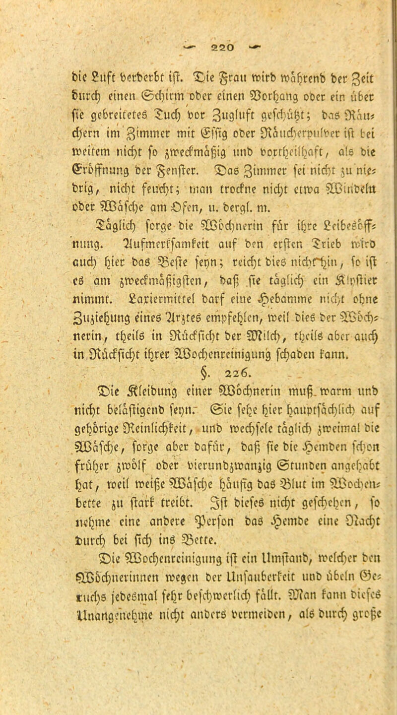 bie 2uft berbetbt ift. Die grau wirb wafjrenb bcr 3eit feitrcfj einen ©c()trm ober einen Söorljjang ober ein übet fte gebreitetes 5ud) bor 3«9^llff 9«fd)ü£'t; bas (Ka«# djern im'Limmer mit @fftg ober Dlaudierpufoet ift bei weitem nidjt fo ^etfmafjig unb Po.trljcÜ^aft, a!e bie ©r&jfnung ber §enfter. ^Daö ßimmer f# M&t \u nie? brig, ntcbt fetfdjt; man trocfne nid;t etwa SOßiribeut ober ?B5afd)e am Ofen, u. berg(. m. $aglicf) forge bie SCß&djnerin für tfjre £eibe£cff« mmg. Tlufmcrffamfcit auf b?n erftcn Srieb rtirD cud) fyer baö 3$cfte ferjn; reicht bieS nicbrfcin, fo ift cö am jwecfmafiigften, baf] .fte tag(irf) ein jttyjfföt nimmt. £ariermitte( barf eine ^ebamme rttdjrt obne £ujie^ung eines 31r$te6 empfer^en, weil bieg ber §Q$&d)« nerin, tr^eite in Olücfftcfjt ber Wliid), tl;cite aber aurf) in Stficffidjc ifjrer SCßodjenretnigung fcfyaben rann. §. 226. >Die Reibung einer 8Bod)nerin mufj. warm unb nid)t beiaftigenb fennr (Sie feb_e b_ier bauptfctcfylich, auf gehörige öteinlicrjfeit, unb wecf)fe(e täglich, jrceimal bie SOßafcrje, forge aber baffir, bafj fte bie Jipemben fd;on früher jwolf ober Pierunb^wanjig ©tunDen angefaßt fjat, weil weifte 3Bafcf)e bjuiftg &aS 5Muc im SBocben; bette 511 ftarf treibt. 3ft biefeö nicfjt gefd)eljcn , fo iicfjme eine anbere sp^fan ba$ ^em&e eine Oiacfyt turd) bei ftd) inö 33ette. ©ie 9Bod)enrcintgung ift ein Umftaub, wc(d)cr bttl SXßodjuevinnen wegen ber Unfaiibcrfeit unb ubcIn ©e; rurfys jebeßmal fefjr 6efd)werfic$ faßt Sftan f'ann biefed Unangenehme ntcfjt anberö Pcrmetben, alö bttrd) grofcc