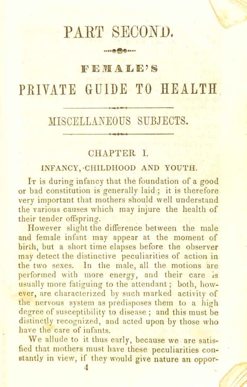 FEMALE'S PRIVATE GUIDE TO HEALTH MISCELLANEOUS SUBJECTS. CHAPTER I. INFANCY,-CHILDHOOD AND YOUTH. It is during infancy that the foundation of a good or bad constitution is generally laid ; it is therefore very important that mothers should well understand the various causes which may injure the health of their tender offspring. However slight the difference between the male and female infant may appear at the moment of birth, but a short time elapses before the observer may detect the distinctive peculiarities of action in the two sexes. In the male, all the motions are performed with more energy, and their care is usually more fatiguing to the attendant; both, how- ever, are characterized by such marked activity of the nervous system as predisposes them to a high degree of susceptibility to disease ; and this must be distinctly recognized, and acted upon by those who have the care of infants. We allude to it thus early, because we are satis- fied that mothers must have these peculiarities con- stantly in view, if they would give nature an oppor- 4