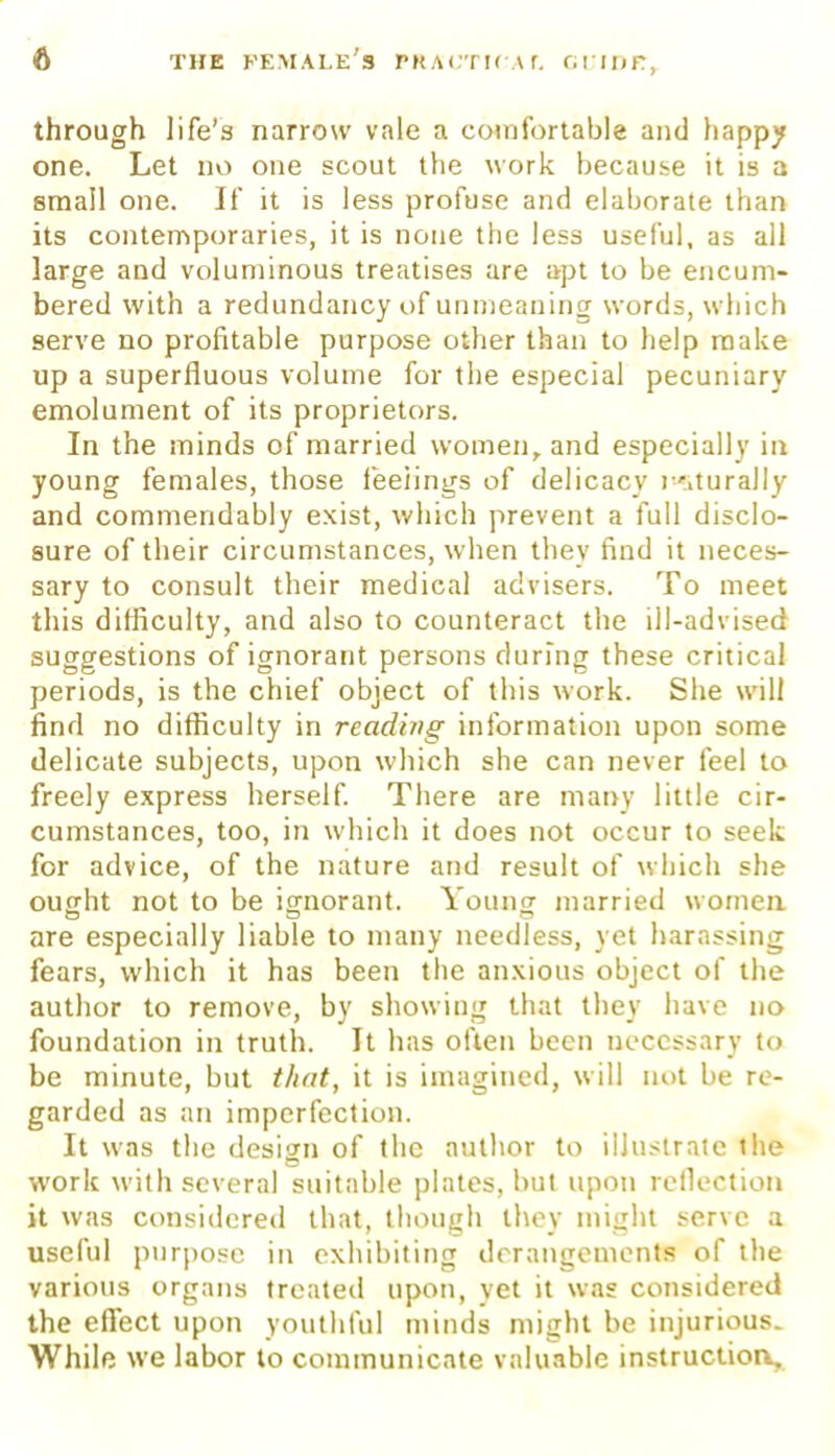 through life's narrow vale a comfortable and happy one. Let no one scout the work because it is a small one. If it is less profuse and elaborate than its contemporaries, it is none the less useful, as all large and voluminous treatises are apt to be encum- bered with a redundancy of unmeaning words, winch serve no profitable purpose other than to help make up a superfluous volume for the especial pecuniary emolument of its proprietors. In the minds of married women, and especially in young females, those feelings of delicacy rMurally and commendably exist, which prevent a full disclo- sure of their circumstances, when they find it neces- sary to consult their medical advisers. To meet this difficulty, and also to counteract the ill-adviseci suggestions of ignorant persons during these critical periods, is the chief object of this work. She will find no difficulty in reading information upon some delicate subjects, upon which she can never feel to freely express herself. There are many little cir- cumstances, too, in which it does not occur to seek for advice, of the nature and result of which she ought not to be ignorant. Young married women o o o are especially liable to many needless, yet harassing fears, which it has been the anxious object of the author to remove, by showing that they have no foundation in truth. It has often been necessary to be minute, but that, it is imagined, will not be re- garded as an imperfection. It was the design of the author to illustrate the work with several suitable plates, but upon reflection it was considered that, though they might serve a useful purpose in exhibiting derangements of the various organs treated upon, yet it was considered the effect upon youthful minds might be injurious. While we labor to communicate valuable instruction.