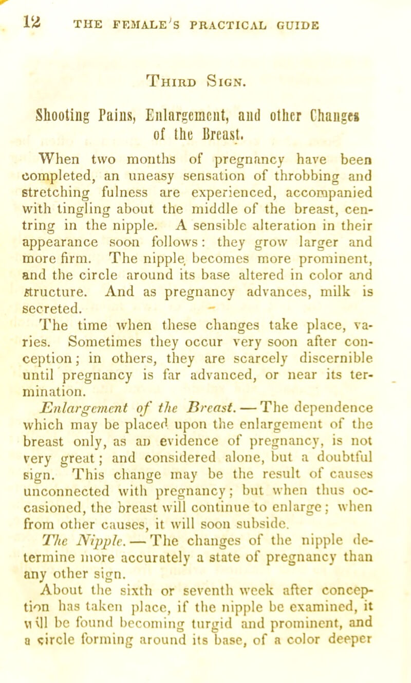 Third Sign. Shooting Pains, Enlargement, and other Changes of the Breast. When two months of pregnancy have been completed, an uneasy sensation of throbbing and stretching fulness are experienced, accompanied with tingling about the middle of the breast, cen- tring in the nipple. A sensible alteration in their appearance soon follows: they grow larger and more firm. The nipple becomes more prominent, and the circle around its base altered in color and structure. And as pregnancy advances, milk is secreted. The time when these changes take place, va- ries. Sometimes they occur very soon after con- ception; in others, they are scarcely discernible until pregnancy is far advanced, or near its ter- mination. Enlargement of the Breast. — The dependence which may be placed upon the enlargement of the breast only, as an evidence of pregnancy, is not very great; and considered alone, but a doubtful sign. This change may be the result of causes unconnected with pregnancy; but when thus oc- casioned, the breast will continue to enlarge ; when from other causes, it will soon subside. The Nipple. — The changes of the nipple de- termine more accurately a state of pregnancy than any other sign. About the sixth or seventh week after concep- tion has taken place, if the nipple be examined, it mvII be found becoming turgid and prominent, and a circle forming around its base, of a color deeper