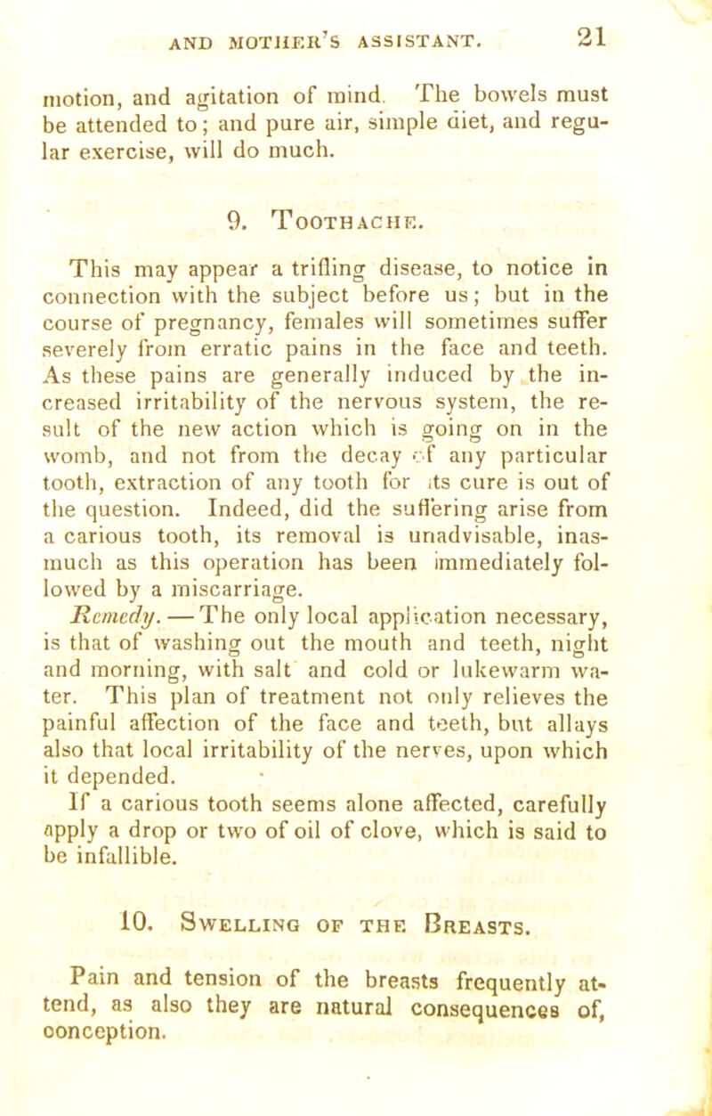 motion, and agitation of mind. The bowels must be attended to; and pure air, simple diet, and regu- lar exercise, will do much. 9. Toothache. This may appear a trifling disease, to notice in connection with the subject before us; but in the course of pregnancy, females will sometimes suffer severely from erratic pains in the face and teeth. As these pains are generally induced by the in- creased irritability of the nervous system, the re- sult of the new action which is going on in the womb, and not from the decay of any particular tooth, extraction of any tooth for ,ts cure is out of the question. Indeed, did the suffering arise from a carious tooth, its removal is unadvisable, inas- much as this operation has been immediately fol- lowed by a miscarriage. Remedy. — The only local application necessary, is that of washing out the mouth and teeth, night and morning, with salt and cold or lukewarm wa- ter. This plan of treatment not only relieves the painful affection of the face and teeth, but allays also that local irritability of the nerves, upon which it depended. If a carious tooth seems alone affected, carefully flpply a drop or two of oil of clove, which is said to be infallible. 10. Swelling of the Breasts. Pain and tension of the breasts frequently at- tend, as also they are natural consequences of, conception.