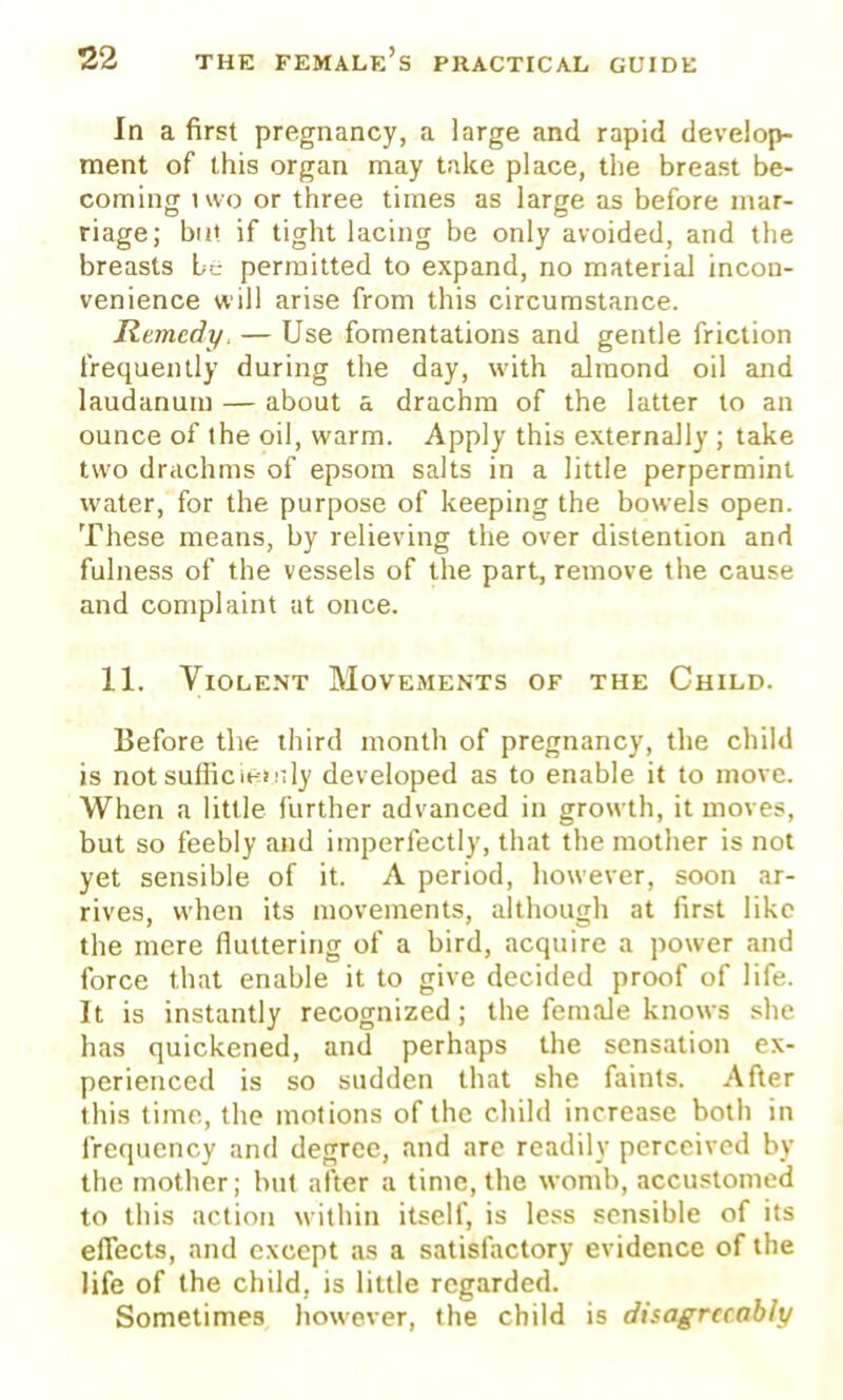 In a first pregnancy, a large and rapid develop- ment of this organ may take place, the breast be- coming two or three times as large as before mar- riage; bat if tight lacing be only avoided, and the breasts be permitted to expand, no material incon- venience will arise from this circumstance. Remedy, — Use fomentations and gentle friction frequently during the day, with almond oil and laudanum — about a drachm of the latter to an ounce of the oil, warm. Apply this externally ; take two drachms of epsom salts in a little perpermint water, for the purpose of keeping the bowels open. These means, by relieving the over distention and fulness of the vessels of the part, remove the cause and complaint at once. 11. Violent Movements of the Child. Before the third month of pregnancy, the child is not suffice>;ly developed as to enable it to move. When a little further advanced in growth, it moves, but so feebly and imperfectly, that the mother is not yet sensible of it. A period, however, soon ar- rives, when its movements, although at first like the mere fluttering of a bird, acquire a power and force that enable it to give decided proof of life. It is instantly recognized; the female knows she has quickened, and perhaps the sensation ex- perienced is so sudden that she faints. After this time, the motions of the child increase both in frequency and degree, and arc readily perceived by the mother; but after a time, the womb, accustomed to this action within itself, is less sensible of its effects, and except as a satisfactory evidence of the life of the child, is little regarded. Sometimes however, the child is disagreeably