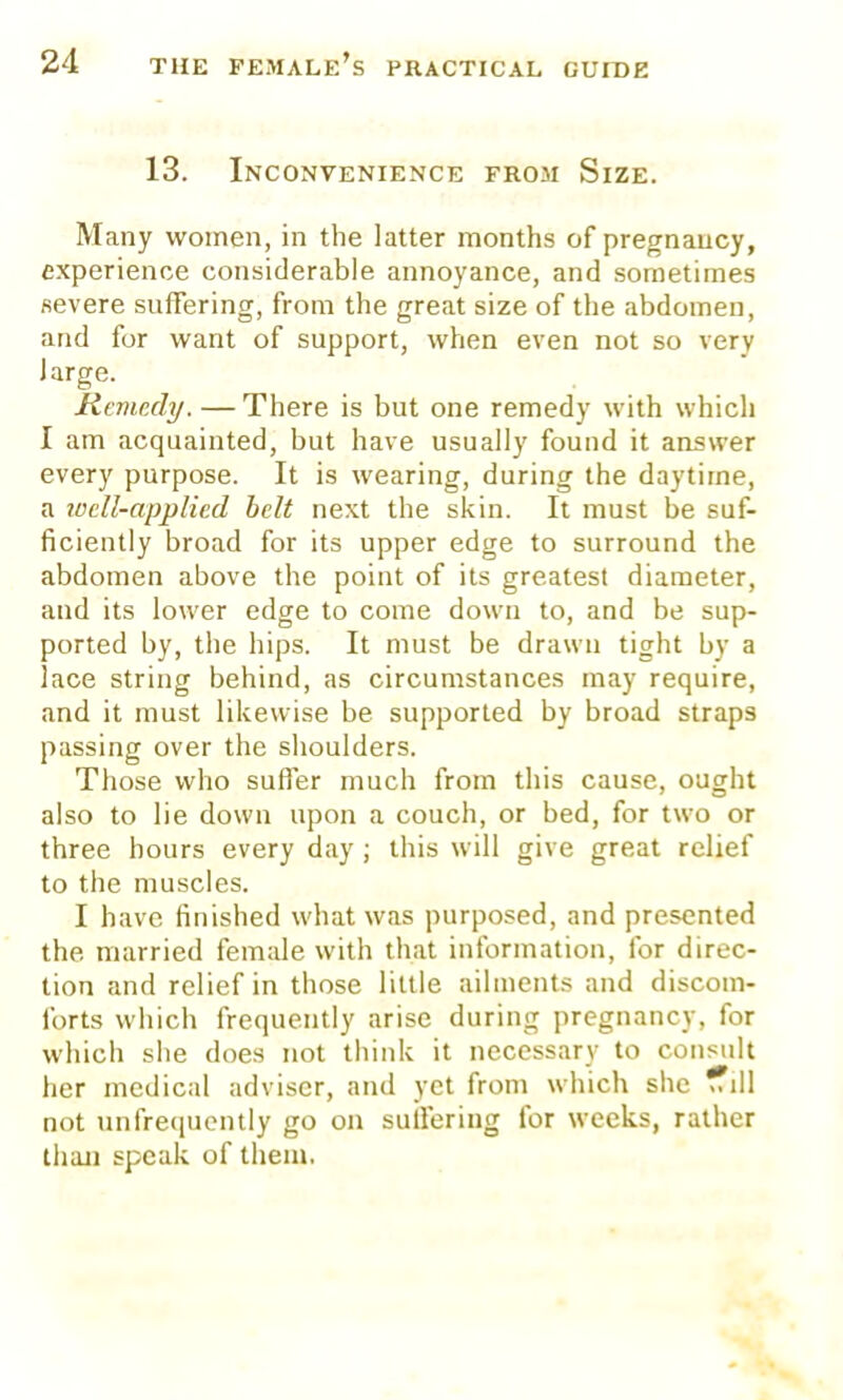 13. Inconvenience from Size. Many women, in the latter months of pregnancy, experience considerable annoyance, and sometimes severe suffering, from the great size of the abdomen, and for want of support, when even not so verv large. Remedy. — There is but one remedy with which I am acquainted, but have usually found it answer every purpose. It is wearing, during the daytime, a locll-applied belt next the skin. It must be suf- ficiently broad for its upper edge to surround the abdomen above the point of its greatest diameter, and its lower edge to come down to, and be sup- ported by, the hips. It must be drawn tight by a lace string behind, as circumstances may require, and it must likewise be supported by broad straps passing over the shoulders. Those who suffer much from this cause, ought also to lie down upon a couch, or bed, for two or three hours every day ; this will give great relief to the muscles. I have finished what was purposed, and presented the. married female with that information, for direc- tion and relief in those little ailments and discom- forts which frequently arise during pregnancy, for which she does not think it necessary to consult her medical adviser, and yet from which she fTill not unfrequently go on suilering for weeks, rather than speak of them.